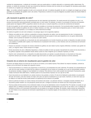 variedad de interpretaciones, o métodos de conversión, para que pueda aplicar un método adecuado a un elemento gráfico determinado. Por 
ejemplo, un método de conversión de color que conserve las relaciones correctas entre los colores de una fotografía de naturaleza puede alterar 
los colores de un logotipo que contenga tintas planas. 
Nota: no se debe confundir la gestión de color con la corrección del color. Un sistema de gestión de color no corregirá una imagen que se haya 
guardado con problemas de equilibrio tonal o de colores. Proporciona un entorno en el que las imágenes se pueden evaluar de manera fiable en 
el contexto de la salida final. 
Volver al principio 
¿Es necesaria la gestión de color? 
Sin un sistema de gestión de color, las especificaciones de color dependen del dispositivo. Se puede prescindir de la gestión de color, si el 
proceso de producción está estrechamente controlado para un único medio. Por ejemplo, el usuario o su proveedor de servicios de impresión 
puede ajustar las imágenes CMYK y especificar valores de color para un conjunto específico y conocido de condiciones de impresión. 
El valor de la gestión de color aumenta cuando existen más variables en el proceso de producción. Se recomienda utilizar la gestión de color si 
se tiene previsto reutilizar los gráficos de color en medios impresos y en línea, usar varios tipos de dispositivos para un mismo medio (como 
diferentes prensas de impresión) o si se trabaja con varias estaciones de trabajo. 
Un sistema de gestión de color será ventajoso si se persigue alguno de los siguientes objetivos: 
Obtener una salida de color uniforme y predecible en diversos dispositivos de salida, como las separaciones de color, la impresora de 
escritorio y el monitor. La gestión de color resulta especialmente útil para ajustar el color para dispositivos con una gama relativamente 
limitada, como la prensa de impresión con proceso de cuatro colores. 
Realizar pruebas en pantalla de un documento de color (previsualizarlo) en el monitor haciendo que simule un dispositivo de salida concreto. 
(Las pruebas en pantalla están sujetas a las limitaciones de visualización del monitor y a otros factores como las condiciones de iluminación 
de la habitación). 
Evaluar con precisión e incorporar de manera coherente los gráficos de color desde muchos orígenes diferentes si también usan gestión de 
color y, en algunos casos, incluso aunque no lo hagan. 
Enviar documentos de color a diferentes dispositivos y medios de salida sin tener que ajustar manualmente los colores de los documentos o 
los gráficos originales. Esta posibilidad resulta valiosa cuando se crean imágenes que se utilizarán impresas y en línea. 
Imprimir color correctamente en un dispositivo de salida desconocido; por ejemplo, se puede almacenar un documento en línea para 
imprimirlo siempre que se desee y desde cualquier lugar del mundo con colores que se puedan reproducir de forma coherente. 
Volver al principio 
Creación de un entorno de visualización para la gestión de color 
El entorno de trabajo influye en la forma de ver el color en el monitor y en la salida impresa. Para obtener los mejores resultados, controle los 
colores y la luz del entorno de trabajo de la siguiente manera: 
Vea los documentos en un entorno que proporcione un nivel de luz y una temperatura de color uniformes. Por ejemplo, las características de 
color de la luz solar cambian a lo largo del día y alteran la visualización de los colores en la pantalla, por lo que es recomendable mantener 
las persianas cerradas o trabajar en una habitación sin ventanas. Para eliminar el tono verde azulado de la iluminación fluorescente, puede 
instalar iluminación D50 (5000 Kelvin). También puede ver los documentos impresos con una caja de luz D50. 
Vea el documento en una habitación con colores neutros en las paredes y el techo. El color de la habitación puede afectar a la percepción 
del color del monitor y del color impreso. El mejor color para una sala de visualización es un gris neutro. Asimismo, el color de la ropa que 
se refleja en el cristal del monitor puede afectar a la apariencia de los colores en la pantalla. 
Quite los patrones de fondo con colores intensos del escritorio del monitor. Los patrones intensos o recargados situados alrededor de un 
documento pueden interferir con una percepción precisa del color. Configure el escritorio de manera que solo incluya grises neutros. 
Vea las pruebas del documento en las condiciones reales en las que los destinatarios verán el resultado final. Por ejemplo, se puede ver qué 
aspecto tiene un catálogo de artículos para el hogar a la luz de las bombillas incandescentes que se usan en las casas o ver un catálogo de 
mobiliario de oficina con la iluminación fluorescente que se emplea en los lugares de trabajo. No obstante, realice siempre las valoraciones 
de color finales en las condiciones de iluminación especificadas por los requisitos legales de las pruebas de color contractuales vigentes en 
su país. 
Más temas de ayuda 
| 
 