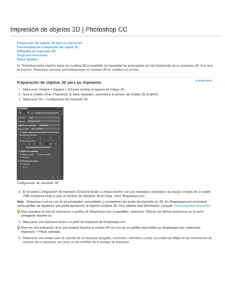 Impresión de objetos 3D | Photoshop CC 
Preparación de objetos 3D para su impresión 
Previsualización e impresión del objeto 3D 
Utilidades de impresión 3D 
Preguntas frecuentes 
Véase también 
En Photoshop podrá imprimir todos los modelos 3D compatibles sin necesidad de preocuparse por las limitaciones de su impresora 3D. A la hora 
de imprimir, Photoshop convierte automáticamente los modelos 3D en modelos sin errores. 
Ir al principio 
Preparación de objetos 3D para su impresión 
1. Seleccione Ventana > Espacio > 3D para cambiar al espacio de trabajo 3D. 
2. Abra el modelo 3D en Photoshop. Si fuera necesario, personalice el tamaño del modelo 3D al abrirlo. 
3. Seleccione 3D > Configuración de impresión 3D. 
Configuración de impresión 3D 
4. En el panel Configuración de impresión 3D podrá decidir si desea imprimir con una impresora conectada a su equipo a través de un puerto 
USB (impresora local) o usar un servicio de impresión 3D en línea, como Shapeways.com. 
Shapeways.com es una de las principales comunidades y proveedores del sector de impresión en 3D. En Shapeways.com encontrará 
Nota: 
varios perfiles de impresora que podrá aprovechar al imprimir modelos 3D. Para obtener más información, consulte estas preguntas frecuentes. 
Para actualizar la lista de impresoras o perfiles de Shapeways.com compatibles, seleccione Obtener las últimas impresoras en el menú 
emergente Imprimir en. 
5. Seleccione una impresora local o un perfil de impresora de Shapeways.com. 
Para ver una estimación de lo que costaría imprimir el modelo 3D con uno de los perfiles disponibles en Shapeways.com, seleccione 
Impresora > Precio estimado. 
6. Seleccione una unidad para el volumen de la impresora (pulgada, centímetro, milímetro o píxel). La unidad se refleja en las dimensiones de 
volumen de la impresora, así como en las medidas de la bandeja de impresión. 
 