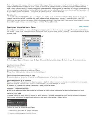 Existe un tipo especial de capa que se denomina objeto inteligente y que contiene al menos una capa de contenido. Los objetos inteligentes se 
pueden transformar (sesgar o cambiar de escala y forma) sin necesidad de editar directamente los píxeles de la imagen. También es posible 
editar el objeto inteligente como una imagen independiente incluso después de haberlo colocado en una imagen de Photoshop. Aparte de todo lo 
anterior, los objetos inteligentes admiten efectos de filtro inteligente que permitan aplicar filtros de manera no destructiva a las imágenes con el fin 
de ajustar dichos efectos más adelante o, si se prefiere, de quitarlos. Consulte Edición no destructiva. 
Capas de vídeo 
Las capas de vídeo sirven para añadir vídeo a las imágenes. Tras importar un clip de vídeo en una imagen a modo de capa de vídeo, puede 
crear una máscara para la capa, transformar ésta, aplicar efectos de capa, pintar en cuadros concretos o rasterizar un único cuadro para 
convertirlo en una capa estándar. Use el panel Línea de tiempo para reproducir el vídeo de la imagen o para obtener acceso a cuadros concretos. 
Consulte Formatos de vídeo y secuencias de imágenes admitidos (Photoshop Extended). 
Volver al principio 
Descripción general del panel Capas 
El panel Capas contiene todas las capas, todos los grupos de capas y todos los efectos de capa de una imagen. Puede utilizar el panel Capas 
para mostrar y ocultar capas, crear capas nuevas y trabajar con grupos de capas. Puede acceder a comandos y opciones adicionales en el menú 
del panel Capas. 
Panel Capas de Photoshop 
A. Menú del panel Capas B. Grupo de capas C. Capa D. Expandir/Contraer efectos de capa E. Efecto de capa F. Miniatura de la capa 
Visualización del panel Capas 
Elija Ventana > Capas. 
Selección de un comando en el menú del panel Capas 
Haga clic en el triángulo de la esquina superior derecha del panel. 
Cambio del tamaño de las miniaturas de capas 
Seleccione Opciones de panel en el menú del panel Capas y seleccione un tamaño de miniatura. 
Cambio del contenido de las miniaturas 
En el menú del panel Capas, seleccione Opciones de panel y elija Todo el documento para visualizar el contenido del documento completo. 
Seleccione Límites de capa para que la miniatura quede restringida a los píxeles del objeto de la capa. 
Desactive las miniaturas para mejorar el rendimiento y liberar espacio del monitor. 
Expansión y contracción de grupos 
Haga clic en el triángulo situado a la izquierda de una carpeta de grupo. Consulte Visualización de capas y grupos dentro de un grupo. 
Filtrado de capas (CS6) 
En la parte superior del panel Capas, las opciones de filtrado le ayudan a encontrar rápidamente las capas clave en documentos complejos. 
Puede mostrar subconjuntos de capas filtrando por nombre, tipo, efecto, modo, atributo o etiqueta de color. 
Opciones de filtrado de capas en el panel Capas 
1. Seleccione un tipo de filtro en el menú emergente. 
2. Seleccione o introduzca los criterios de filtrado. 
 