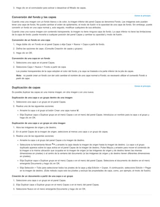 Volver al principio 
Volver al principio 
3. Haga clic en el conmutador para activar o desactivar el filtrado de capas. 
Conversión del fondo y las capas 
Cuando crea una imagen con un fondo blanco o de color, la imagen inferior del panel Capas se denomina Fondo. Las imágenes solo pueden 
tener una capa de fondo. No puede cambiar el orden de apilamiento, el modo de fusión ni la opacidad de una capa de fondo. Sin embargo, puede 
convertir un fondo en una capa normal y, acto seguido, modificar cualquiera de sus atributos. 
Cuando crea una nueva imagen con contenido transparente, la imagen no tiene ninguna capa de fondo. La capa inferior no tiene las limitaciones 
de la capa de fondo: puede moverla a cualquier posición del panel Capas y cambiar su opacidad y modo de fusión. 
Conversión de un fondo en una capa 
1. Haga doble clic en Fondo en el panel Capas o elija Capa > Nueva > Capa a partir de fondo. 
2. Defina las opciones de capa. (Consulte Creación de capas y grupos). 
3. Haga clic en OK. 
Conversión de una capa en un fondo 
1. Seleccione una capa en el panel Capas. 
2. Seleccione Capa > Nueva > Fondo a partir de capa. 
Los píxeles transparentes de la capa adoptan el color del fondo y la capa se traslada a la parte inferior de la pila de capas. 
Nota: no puede crear un fondo con tan solo cambiar el nombre de una capa normal a Fondo; es necesario utilizar el comando Fondo a 
partir de capa. 
Duplicación de capas 
Es posible duplicar las capas en una misma imagen, en otra imagen o en una nueva. 
Duplicación de una capa o un grupo dentro de una imagen 
1. Seleccione una capa o un grupo en el panel Capas. 
2. Realice una de las siguientes acciones: 
Arrastre la capa o el grupo al botón Crear una capa nueva . 
Elija Duplicar capa o Duplicar grupo en el menú Capas o en el menú del panel Capas. Introduzca un nombre para la capa o el grupo y 
haga clic en OK. 
Duplicación de una capa o un grupo en otra imagen 
1. Abra las imágenes de origen y de destino. 
2. En el panel Capas de la imagen de origen, seleccione al menos una capa o un grupo de capas. 
3. Realice una de las siguientes acciones: 
Arrastre la capa o el grupo del panel Capas a la imagen de destino. 
Seleccione la herramienta Mover y arrastre la capa desde la imagen de origen hasta la imagen de destino. La capa o el grupo 
duplicado aparece sobre la capa activa en el panel Capas de la imagen de destino. Pulse Mayús y arrastre para mover el contenido de 
la imagen a la misma ubicación que ocupaba en la imagen de origen (si las imágenes de origen y de destino tienen las mismas 
dimensiones en píxeles) o al centro de la ventana del documento (si las imágenes de origen y de destino tienen diferentes dimensiones 
en píxeles). 
Elija Duplicar capa o Duplicar grupo en el menú Capas o en el menú del panel Capas. Seleccione el documento de destino en el menú 
emergente Documento y haga clic en OK. 
Elija Selección > Todo para seleccionar todos los píxeles de la capa y elija Edición > Copiar. A continuación, seleccione Edición > Pegar 
en la imagen de destino. (Este método copia solo los píxeles y excluye las propiedades de capa, como, por ejemplo, el modo de fusión). 
Creación de un documento a partir de una capa o un grupo 
1. Seleccione una capa o un grupo en el panel Capas. 
2. Elija Duplicar capa o Duplicar grupo en el menú Capas o en el menú del panel Capas. 
3. Seleccione Nuevo en el menú emergente Documento y haga clic en OK. 
 