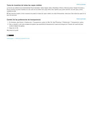 Volver al principio 
Toma de muestras de todas las capas visibles 
La función por defecto de las herramientas Pincel mezclador, Varita mágica, Dedo, Desenfocar, Enfocar, Bote de pintura, Tampón de clonar y 
Pincel corrector es tomar muestras de color solo de los píxeles de la capa activa. Esto significa que puede manchar una sola capa o tomar 
muestras de ella. 
Para manchar píxeles o tomar muestras de píxeles en todas las capas visibles con estas herramientas, seleccione Usar todas las capas en la 
barra de opciones. 
Volver al principio 
Cambio de las preferencias de transparencia 
1. En Windows, elija Edición > Preferencias > Transparencia y gama; en Mac OS, elija Photoshop > Preferencias > Transparencia y gama. 
2. Elija un tamaño y color para el tablero de ajedrez que representa la transparencia o seleccione Ninguna en Tamaño de cuadrícula para 
ocultar el tablero de ajedrez. 
3. Haga clic en OK. 
Más temas de ayuda 
Avisos legales | Política de privacidad en línea 
 