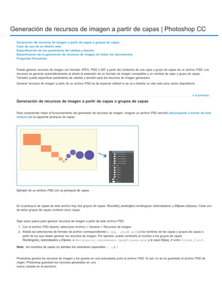 Generación de recursos de imagen a partir de capas | Photoshop CC 
Puede generar recursos de imagen con formato JPEG, PNG o GIF a partir del contenido de una capa o grupo de capas de un archivo PSD. Los 
recursos se generan automáticamente al añadir la extensión de un formato de imagen compatible a un nombre de capa o grupo de capas. 
También puede especificar parámetros de calidad y tamaño para los recursos de imagen generados. 
Generar recursos de imagen a partir de un archivo PSD es de especial utilidad si se va a diseñar un sitio web para varios dispositivos. 
Ir al principio 
Generación de recursos de imagen a partir de capas o grupos de capas 
Caso de uso de un diseño web 
Especificación de los parámetros de calidad y tamaño 
Desactivación de la generación de recursos de imagen de todos los documentos 
Preguntas frecuentes 
Generación de recursos de imagen a partir de capas o grupos de capas 
Para comprender mejor el funcionamiento del generador de recursos de imagen, imagine un archivo PSD sencillo (descárguelo a través de este 
enlace) con la siguiente jerarquía de capas: 
Ejemplo de un archivo PSD con su jerarquía de capas 
En la jerarquía de capas de este archivo hay dos grupos de capas: Rounded_rectangles (rectángulos redondeados) y Ellipses (elipses). Cada uno 
de estos grupos de capas contiene cinco capas. 
Siga estos pasos para generar recursos de imagen a partir de este archivo PSD: 
1. Con el archivo PSD abierto, seleccione Archivo > Generar > Recursos de imagen. 
2. Añada las extensiones de formato de archivo correspondientes (.jpg, .png o .gif) a los nombres de las capas o grupos de capas a 
partir de los que desee generar los recursos de imagen. Por ejemplo, puede cambiarle el nombre a los grupos de capas 
Rectángulos_redondeados y Elipses, a Rectángulos_redondeados.jpg y Elipses.png; y la capa Elipse_4 como Elipse_4.gif. 
los nombres de capas no admiten los caracteres especiales /, : y *. 
Nota: 
Photoshop genera los recursos de imagen y los guarda en una subcarpeta junto al archivo PSD. Si aún no se ha guardado el archivo PSD de 
origen, Photoshop guardará los recursos generados en una 
nueva carpeta en el escritorio. 
 