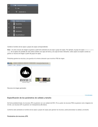 Nota: 
Ir al principio 
Cambie el nombre de las capas o grupos de capas correspondientes 
Un único recurso de imagen se genera a partir del contenido de una capa o grupo de capas. Por ejemplo, el grupo de capas AdventureCo 
Logo de la captura de pantalla de más arriba contiene una capa de forma y una capa de texto interactivo. estas capas se acoplan cuando se 
genera un recurso de imagen a partir del grupo de capas. 
Photoshop genera los recursos y los guarda en la misma ubicación que el archivo PSD de origen. 
Recursos de imagen generados 
Especificación de los parámetros de calidad y tamaño 
De forma predeterminada, los recursos JPG se generan con una calidad del 90%. Por su parte, los recursos PNG se generan como imágenes de 
32 bits. Los recursos GIF se generan con transparencia alfa básica. 
Conforme esté cambiando el nombre de las capas o grupos de capas para generar los recursos, podrá personalizar la calidad y el tamaño. 
Parámetros de recursos JPG 
 