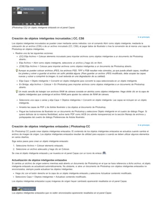 Ir al principio 
Ir al principio 
(Photoshop CC) Un objeto inteligente enlazado en el panel Capas 
Creación de objetos inteligentes incrustados | CC, CS6 
Los objetos inteligentes incrustados se pueden crear mediante varios métodos: con el comando Abrir como objeto inteligente, mediante la 
colocación de un archivo (CS6) o de un archivo incrustado (CC, CS6), al pegar datos de Illustrator o tras la conversión de al menos una capa de 
Photoshop en objetos inteligentes. 
Realice una de las siguientes acciones: 
(CC) Elija Archivo > Colocar elemento incrustado para importar archivos como objetos inteligentes a un documento de Photoshop 
abierto. 
Elija Archivo > Abrir como objeto inteligente, seleccione un archivo y haga clic en Abrir. 
(CS6) Elija Archivo > Colocar para importar archivos como objetos inteligentes a un documento de Photoshop abierto. 
Aunque se pueden colocar archivos JPEG, los archivos PSD, TIFF o PSB resultan más cómodos, ya que puede añadir capas, modificar 
los píxeles y volver a guardar el archivo sin sufrir pérdida alguna. (Para guardar un archivo JPEG modificado, debe acoplar las capas 
nuevas y volver a comprimir la imagen, lo cual redunda en una degradación de su calidad). 
Elija Capa > Objeto inteligente > Convertir en objeto inteligente para convertir la capa seleccionada en un objeto inteligente. 
En Bridge, elija Archivo > Colocar > En Photoshop para importar archivos como objetos inteligentes a un documento de Photoshop 
abierto. 
Un modo sencillo de trabajar con archivos RAW de cámara consiste en abrirlos como objetos inteligentes. Haga doble clic en la capa de 
objetos inteligentes que contenga el archivo RAW para ajustar los valores de RAW de cámara. 
Seleccione una capa o varias y elija Capa > Objetos inteligentes > Convertir en objeto inteligente. Las capas se incluyen en un objeto 
inteligente. 
Arrastre las capas de PDF o de Adobe Illustrator o los objetos al documento de Photoshop. 
Pegue las ilustraciones de Illustrator en un documento de Photoshop y seleccione Objeto inteligente en el cuadro de diálogo Pegar. Si 
quiere disfrutar de la máxima flexibilidad, active tanto PDF como AICB (no admite transparencia) en la sección Manejo de archivos y 
portapapeles del cuadro de diálogo Preferencias de Adobe Illustrator. 
Creación de objetos inteligentes enlazados | Photoshop CC 
En Photoshop CC puede crear objetos inteligentes enlazados. El contenido de los objetos inteligentes enlazados se actualiza cuando cambia el 
archivo de imagen de origen. Los objetos inteligentes enlazados resultan de utilidad para equipos o cuando se deben utilizar algunos elementos 
en varios diseños. 
Siga estos pasos para crear un objeto inteligente enlazado: 
1. Seleccione Archivo > Colocar elemento enlazado. 
2. Seleccione un archivo adecuado y haga clic en Colocar. 
Se crea el objeto inteligente enlazado y se muestra en el panel Capas con un icono de enlace ( ). 
Actualización de objetos inteligentes enlazados 
Si cambia un archivo de origen externo mientras está abierto un documento de Photoshop en el que se hace referencia a dicho archivo, el objeto 
inteligente enlazado se actualizará automáticamente. No obstante, si abre un documento de Photoshop con objetos inteligentes enlazados no 
sincronizados, siempre puede actualizar los objetos inteligentes: 
Haga clic con el botón derecho en la capa de un objeto inteligente enlazado y seleccione Actualizar contenido modificado. 
Seleccione Capa > Objetos inteligentes > Actualizar contenido modificado. 
Los objetos inteligentes enlazados cuyas imágenes de origen hayan cambiado aparecerán resaltados en el panel Capas: 
Los objetos inteligentes enlazados que no estén sincronizados aparecerán resaltados en el panel Capas 
 