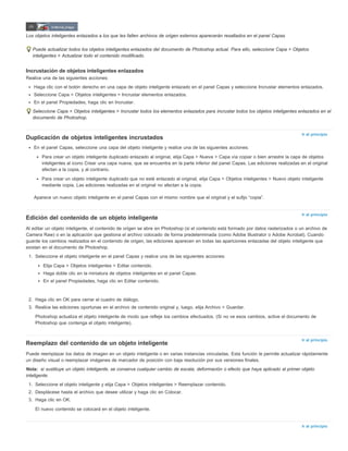 Ir al principio 
Ir al principio 
Ir al principio 
Nota: 
Ir al principio 
Los objetos inteligentes enlazados a los que les falten archivos de origen externos aparecerán resaltados en el panel Capas 
Puede actualizar todos los objetos inteligentes enlazados del documento de Photoshop actual. Para ello, seleccione Capa > Objetos 
inteligentes > Actualizar todo el contenido modificado. 
Incrustación de objetos inteligentes enlazados 
Realice una de las siguientes acciones: 
Haga clic con el botón derecho en una capa de objeto inteligente enlazado en el panel Capas y seleccione Incrustar elementos enlazados. 
Seleccione Capa > Objetos inteligentes > Incrustar elementos enlazados. 
En el panel Propiedades, haga clic en Incrustar. 
Seleccione Capa > Objetos inteligentes > Incrustar todos los elementos enlazados para incrustar todos los objetos inteligentes enlazados en el 
documento de Photoshop. 
Duplicación de objetos inteligentes incrustados 
En el panel Capas, seleccione una capa del objeto inteligente y realice una de las siguientes acciones: 
Para crear un objeto inteligente duplicado enlazado al original, elija Capa > Nueva > Capa vía copiar o bien arrastre la capa de objetos 
inteligentes al icono Crear una capa nueva, que se encuentra en la parte inferior del panel Capas. Las ediciones realizadas en el original 
afectan a la copia, y al contrario. 
Para crear un objeto inteligente duplicado que no esté enlazado al original, elija Capa > Objetos inteligentes > Nuevo objeto inteligente 
mediante copia. Las ediciones realizadas en el original no afectan a la copia. 
Aparece un nuevo objeto inteligente en el panel Capas con el mismo nombre que el original y el sufijo “copia”. 
Edición del contenido de un objeto inteligente 
Al editar un objeto inteligente, el contenido de origen se abre en Photoshop (si el contenido está formado por datos rasterizados o un archivo de 
Camera Raw) o en la aplicación que gestiona el archivo colocado de forma predeterminada (como Adobe Illustrator o Adobe Acrobat). Cuando 
guarde los cambios realizados en el contenido de origen, las ediciones aparecen en todas las apariciones enlazadas del objeto inteligente que 
existan en el documento de Photoshop. 
1. Seleccione el objeto inteligente en el panel Capas y realice una de las siguientes acciones: 
Elija Capa > Objetos inteligentes > Editar contenido. 
Haga doble clic en la miniatura de objetos inteligentes en el panel Capas. 
En el panel Propiedades, haga clic en Editar contenido. 
2. Haga clic en OK para cerrar el cuadro de diálogo. 
3. Realice las ediciones oportunas en el archivo de contenido original y, luego, elija Archivo > Guardar. 
Photoshop actualiza el objeto inteligente de modo que refleje los cambios efectuados. (Si no ve esos cambios, active el documento de 
Photoshop que contenga el objeto inteligente). 
Reemplazo del contenido de un objeto inteligente 
Puede reemplazar los datos de imagen en un objeto inteligente o en varias instancias vinculadas. Esta función le permite actualizar rápidamente 
un diseño visual o reemplazar imágenes de marcador de posición con baja resolución por sus versiones finales. 
si sustituye un objeto inteligente, se conserva cualquier cambio de escala, deformación o efecto que haya aplicado al primer objeto 
inteligente. 
1. Seleccione el objeto inteligente y elija Capa > Objetos inteligentes > Reemplazar contenido. 
2. Desplácese hasta el archivo que desee utilizar y haga clic en Colocar. 
3. Haga clic en OK. 
El nuevo contenido se colocará en el objeto inteligente. 
 