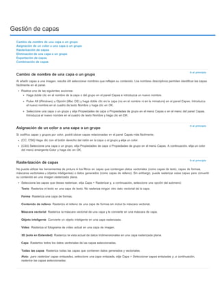 Gestión de capas 
Ir al principio 
Cambio de nombre de una capa o un grupo 
Al añadir capas a una imagen, resulta útil seleccionar nombres que reflejen su contenido. Los nombres descriptivos permiten identificar las capas 
fácilmente en el panel. 
Haga doble clic en el nombre de la capa o del grupo en el panel Capas e introduzca un nuevo nombre. 
Pulse Alt (Windows) u Opción (Mac OS) y haga doble clic en la capa (no en el nombre ni en la miniatura) en el panel Capas. Introduzca 
el nuevo nombre en el cuadro de texto Nombre y haga clic en OK. 
Seleccione una capa o un grupo y elija Propiedades de capa o Propiedades de grupo en el menú Capas o en el menú del panel Capas. 
Introduzca el nuevo nombre en el cuadro de texto Nombre y haga clic en OK. 
Ir al principio 
(CC, CS6) Haga clic con el botón derecho del ratón en la capa o el grupo y elija un color. 
(CS5) Seleccione una capa o un grupo, elija Propiedades de capa o Propiedades de grupo en el menú Capas. A continuación, elija un color 
del menú emergente Color y haga clic en OK. 
Ir al principio 
Cambio de nombre de una capa o un grupo 
Asignación de un color a una capa o un grupo 
Rasterización de capas 
Eliminación de una capa o un grupo 
Exportación de capas 
Combinación de capas 
Realice una de las siguientes acciones: 
Asignación de un color a una capa o un grupo 
Si codifica capas y grupos por color, podrá ubicar capas relacionadas en el panel Capas más fácilmente. 
Rasterización de capas 
No puede utilizar las herramientas de pintura ni los filtros en capas que contengan datos vectoriales (como capas de texto, capas de formas, 
máscaras vectoriales u objetos inteligentes) o datos generados (como capas de relleno). Sin embargo, puede rasterizar estas capas para convertir 
su contenido en una imagen rasterizada plana. 
Seleccione las capas que desea rasterizar, elija Capa > Rasterizar y, a continuación, seleccione una opción del submenú: 
Texto 
Forma 
Contenido de relleno 
Máscara vectorial 
Objeto inteligente 
Vídeo 
3D (solo en Extended) 
Capa 
Todas las capas 
Nota: 
Rasteriza el texto en una capa de texto. No rasteriza ningún otro dato vectorial de la capa. 
Rasteriza una capa de formas. 
Rasteriza el relleno de una capa de formas sin incluir la máscara vectorial. 
Rasteriza la máscara vectorial de una capa y la convierte en una máscara de capa. 
Convierte un objeto inteligente en una capa rasterizada. 
Rasteriza el fotograma de vídeo actual en una capa de imagen. 
Rasteriza la vista actual de datos tridimensionales en una capa rasterizada plana. 
Rasteriza todos los datos vectoriales de las capas seleccionadas. 
Rasteriza todas las capas que contienen datos generados y vectoriales. 
para rasterizar capas enlazadas, seleccione una capa enlazada, elija Capa > Seleccionar capas enlazadas y, a continuación, 
rasterice las capas seleccionadas. 
 
