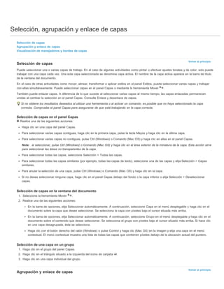Selección, agrupación y enlace de capas 
Volver al principio 
Volver al principio 
Selección de capas 
Agrupación y enlace de capas 
Visualización de manejadores y bordes de capas 
Selección de capas 
Puede seleccionar una o varias capas de trabajo. En el caso de algunas actividades como pintar o efectuar ajustes tonales y de color, solo puede 
trabajar con una capa cada vez. Una sola capa seleccionada se denomina capa activa. El nombre de la capa activa aparece en la barra de título 
de la ventana del documento. 
En el caso de otras actividades como mover, alinear, transformar o aplicar estilos en el panel Estilos, puede seleccionar varias capas y trabajar 
con ellas simultáneamente. Puede seleccionar capas en el panel Capas o mediante la herramienta Mover . 
También puede enlazar capas. A diferencia de lo que sucede al seleccionar varias capas al mismo tiempo, las capas enlazadas permanecen 
unidas al cambiar la selección en el panel Capas. Consulte Enlace y desenlace de capas. 
Si no obtiene los resultados deseados al utilizar una herramienta o al activar un comando, es posible que no haya seleccionado la capa 
correcta. Compruebe el panel Capas para asegurarse de que está trabajando en la capa correcta. 
Selección de capas en el panel Capas 
Realice una de las siguientes acciones: 
Haga clic en una capa del panel Capas. 
Para seleccionar varias capas contiguas, haga clic en la primera capa, pulse la tecla Mayús y haga clic en la última capa. 
Para seleccionar varias capas no contiguas, pulse Ctrl (Windows) o Comando (Mac OS) y haga clic en ellas en el panel Capas. 
Nota: al seleccionar, pulse Ctrl (Windows) o Comando (Mac OS) y haga clic en el área exterior de la miniatura de la capa. Esta acción sirve 
para seleccionar las áreas no transparentes de la capa. 
Para seleccionar todas las capas, seleccione Selección > Todas las capas. 
Para seleccionar todas las capas similares (por ejemplo, todas las capas de texto), seleccione una de las capas y elija Selección > Capas 
similares. 
Para anular la selección de una capa, pulse Ctrl (Windows) o Comando (Mac OS) y haga clic en la capa. 
Si no desea seleccionar ninguna capa, haga clic en el panel Capas debajo del fondo o la capa inferior o elija Selección > Deseleccionar 
capas. 
Selección de capas en la ventana del documento 
1. Seleccione la herramienta Mover . 
2. Realice una de las siguientes acciones: 
En la barra de opciones, elija Seleccionar automáticamente. A continuación, seleccione Capa en el menú desplegable y haga clic en el 
documento sobre la capa que desee seleccionar. Se selecciona la capa con píxeles bajo el cursor situada más arriba. 
En la barra de opciones, elija Seleccionar automáticamente. A continuación, seleccione Grupo en el menú desplegable y haga clic en el 
documento sobre el contenido que desee seleccionar. Se selecciona el grupo con píxeles bajo el cursor situado más arriba. Si hace clic 
en una capa desagrupada, ésta se selecciona. 
Haga clic con el botón derecho del ratón (Windows) o pulse Control y haga clic (Mac OS) en la imagen y elija una capa en el menú 
contextual. El menú contextual muestra una lista de todas las capas que contienen píxeles debajo de la ubicación actual del puntero. 
Selección de una capa en un grupo 
1. Haga clic en el grupo del panel Capas. 
2. Haga clic en el triángulo situado a la izquierda del icono de carpeta . 
3. Haga clic en una capa individual del grupo. 
Agrupación y enlace de capas 
 