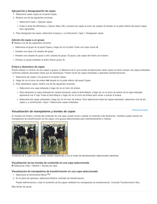 Volver al principio 
Agrupación y desagrupación de capas 
1. Seleccione varias capas en el panel Capas. 
2. Realice una de las siguientes acciones: 
Seleccione Capa > Agrupar capas. 
Pulse la tecla Alt (Windows) u Opción (Mac OS) y arrastre las capas al icono de carpeta situado en la parte inferior del panel Capas 
para agruparlas. 
3. Para desagrupar las capas, seleccione el grupo y, a continuación, Capa > Desagrupar capas. 
Adición de capas a un grupo 
Realice una de las siguientes acciones: 
Seleccione el grupo en el panel Capas y haga clic en el botón Crear una capa nueva . 
Arrastre una capa a la carpeta del grupo. 
Arrastre una carpeta de grupo a otra carpeta de grupo. El grupo y las capas del mismo se mueven. 
Arrastre un grupo existente al botón Nuevo grupo . 
Enlace y desenlace de capas 
Puede enlazar un mínimo de dos capas o grupos. A diferencia de lo que sucede al seleccionar varias capas al mismo tiempo, las capas enlazadas 
continúan estando asociadas hasta que se desenlazan. Puede mover las capas enlazadas o aplicarles transformaciones. 
1. Seleccione las capas o los grupos en el panel Capas. 
2. Haga clic en el icono de enlace situado en la parte inferior del panel Capas. 
3. Para desenlazar capas, realice una de las siguientes acciones: 
Seleccione una capa enlazada y haga clic en el icono de enlace. 
Para desactivar la capa enlazada de manera temporal, pulse la tecla Mayús y haga clic en el icono de enlace de la capa enlazada. 
Aparecerá una X roja. Pulse la tecla Mayús y haga clic en el icono de enlace para volver a activar el enlace. 
Seleccione las capas enlazadas y haga clic en el icono de enlace. Para seleccionar todas las capas enlazadas, seleccione una de las 
capas y, a continuación, Capa > Seleccionar capas enlazadas. 
Visualización de manejadores y bordes de capas 
Si muestra los límites o bordes del contenido de una capa, puede mover y alinear el contenido más fácilmente. También puede mostrar los 
manejadores de transformación de las capas y los grupos seleccionados para redimensionarlos o rotarlos. 
Contenido de la capa con los bordes visibles (izquierda) y con el modo de transformación seleccionado (derecha) 
Visualización de los bordes de contenido en una capa seleccionada 
Seleccione Vista > Mostrar > Bordes de capa. 
Visualización de manejadores de transformación en una capa seleccionada 
1. Seleccione la herramienta Mover . 
2. En la barra de opciones, seleccione Mostrar controles de transformación. 
Puede redimensionar y rotar el contenido de las capas mediante los manejadores de transformación. Consulte Transformación libre. 
Más temas de ayuda 
 