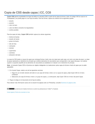 Copia de CSS desde capas | CC, CC6 
Copiar CSS genera propiedades de hojas de estilos en cascada (CSS) a partir de las capas de forma o texto. El código CSS se copia en el 
Portapapeles y se puede pegar en una hoja de estilos. Para las formas, captura los valores de los siguientes ajustes: 
tamaño 
posición 
color de trazo 
color de relleno (incluidos los degradados) 
sombra paralela 
Para las capas de texto, Copiar CSS también captura los valores siguientes: 
familia de fuentes 
tamaño de fuente 
grosor de fuente 
alto de línea 
subrayado 
tachado 
superíndice 
subíndice 
alineación del texto 
La copia de CSS desde un grupo de capas que contenga formas o texto crea una clase para cada capa, así como una clase de grupo. La clase 
de grupo representa un elemento div principal que contiene elementos div secundarios que corresponden a las capas del grupo. Los valores 
superior e izquierdo (top/left) de los elementos div secundarios se establecen en relación con el elemento div principal. 
el comando Copiar CSS no funciona con objetos inteligentes ni al seleccionar varias capas de formas o texto de capas que no estén 
agrupadas. 
1. En el panel Capas, realice una de las siguientes acciones: 
Haga clic con el botón derecho del ratón en una capa de formas o texto o en un grupo de capas y elija Copiar CSS en el menú 
contextual. 
Seleccione una capa de formas o texto o un grupo de capas y, a continuación, elija Copiar CSS en el menú del panel Capas. 
2. Pegue el código en el documento de la hoja de estilos. 
Para obtener más información acerca de la creación de páginas web con Photoshop, consulte Sectores en páginas web. 
Los términos de Creative Commons no cubren las publicaciones en Twitter™ y Facebook. 
Nota: 
Avisos legales | Política de privacidad en línea 
 