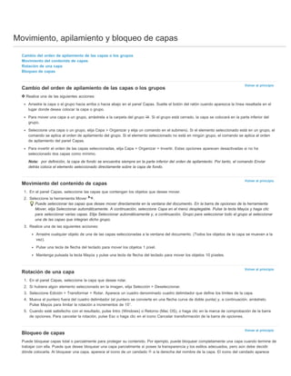 Movimiento, apilamiento y bloqueo de capas 
Volver al principio 
Volver al principio 
Volver al principio 
Volver al principio 
Cambio del orden de apilamiento de las capas o los grupos 
Movimiento del contenido de capas 
Rotación de una capa 
Bloqueo de capas 
Cambio del orden de apilamiento de las capas o los grupos 
Realice una de las siguientes acciones: 
Arrastre la capa o el grupo hacia arriba o hacia abajo en el panel Capas. Suelte el botón del ratón cuando aparezca la línea resaltada en el 
lugar donde desea colocar la capa o grupo. 
Para mover una capa a un grupo, arrástrela a la carpeta del grupo . Si el grupo está cerrado, la capa se colocará en la parte inferior del 
grupo. 
Seleccione una capa o un grupo, elija Capa > Organizar y elija un comando en el submenú. Si el elemento seleccionado está en un grupo, el 
comando se aplica al orden de apilamiento del grupo. Si el elemento seleccionado no está en ningún grupo, el comando se aplica al orden 
de apilamiento del panel Capas. 
Para invertir el orden de las capas seleccionadas, elija Capa > Organizar > Invertir. Estas opciones aparecen desactivadas si no ha 
seleccionado dos capas como mínimo. 
Nota: por definición, la capa de fondo se encuentra siempre en la parte inferior del orden de apilamiento. Por tanto, el comando Enviar 
detrás coloca el elemento seleccionado directamente sobre la capa de fondo. 
Movimiento del contenido de capas 
1. En el panel Capas, seleccione las capas que contengan los objetos que desee mover. 
2. Seleccione la herramienta Mover . 
Puede seleccionar las capas que desee mover directamente en la ventana del documento. En la barra de opciones de la herramienta 
Mover, elija Seleccionar automáticamente. A continuación, seleccione Capa en el menú desplegable. Pulse la tecla Mayús y haga clic 
para seleccionar varias capas. Elija Seleccionar automáticamente y, a continuación, Grupo para seleccionar todo el grupo al seleccionar 
una de las capas que integran dicho grupo. 
3. Realice una de las siguientes acciones: 
Arrastre cualquier objeto de una de las capas seleccionadas a la ventana del documento. (Todos los objetos de la capa se mueven a la 
vez). 
Pulse una tecla de flecha del teclado para mover los objetos 1 píxel. 
Mantenga pulsada la tecla Mayús y pulse una tecla de flecha del teclado para mover los objetos 10 píxeles. 
Rotación de una capa 
1. En el panel Capas, seleccione la capa que desee rotar. 
2. Si hubiera algún elemento seleccionado en la imagen, elija Selección > Deseleccionar. 
3. Seleccione Edición > Transformar > Rotar. Aparece un cuadro denominado cuadro delimitador que define los límites de la capa. 
4. Mueva el puntero fuera del cuadro delimitador (el puntero se convierte en una flecha curva de doble punta) y, a continuación, arrástrelo. 
Pulse Mayús para limitar la rotación a incrementos de 15°. 
5. Cuando esté satisfecho con el resultado, pulse Intro (Windows) o Retorno (Mac OS), o haga clic en la marca de comprobación de la barra 
de opciones. Para cancelar la rotación, pulse Esc o haga clic en el icono Cancelar transformación de la barra de opciones. 
Bloqueo de capas 
Puede bloquear capas total o parcialmente para proteger su contenido. Por ejemplo, puede bloquear completamente una capa cuando termine de 
trabajar con ella. Puede que desee bloquear una capa parcialmente si posee la transparencia y los estilos adecuados, pero aún debe decidir 
dónde colocarla. Al bloquear una capa, aparece el icono de un candado a la derecha del nombre de la capa. El icono del candado aparece 
 