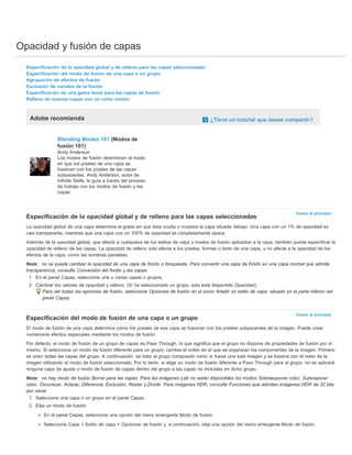 Opacidad y fusión de capas 
Volver al principio 
Volver al principio 
Especificación de la opacidad global y de relleno para las capas seleccionadas 
Especificación del modo de fusión de una capa o un grupo 
Agrupación de efectos de fusión 
Exclusión de canales de la fusión 
Especificación de una gama tonal para las capas de fusión 
Relleno de nuevas capas con un color neutro 
Adobe recomienda ¿Tiene un tutorial que desee compartir? 
Blending Modes 101 (Modos de 
fusión 101) 
Andy Anderson 
Los modos de fusión determinan el modo 
en que los píxeles de una capa se 
fusionan con los píxeles de las capas 
subyacentes. Andy Anderson, autor de 
Infinite Skills, le guía a través del proceso 
de trabajo con los modos de fusión y las 
capas. 
Especificación de la opacidad global y de relleno para las capas seleccionadas 
La opacidad global de una capa determina el grado en que ésta oculta o muestra la capa situada debajo. Una capa con un 1% de opacidad es 
casi transparente, mientras que una capa con un 100% de opacidad es completamente opaca. 
Además de la opacidad global, que afecta a cualquiera de los estilos de capa y modos de fusión aplicados a la capa, también puede especificar la 
opacidad de relleno de las capas. La opacidad de relleno solo afecta a los píxeles, formas o texto de una capa, y no afecta a la opacidad de los 
efectos de la capa, como las sombras paralelas. 
Nota: no se puede cambiar la opacidad de una capa de fondo o bloqueada. Para convertir una capa de fondo en una capa normal que admita 
transparencia, consulte Conversión del fondo y las capas. 
1. En el panel Capas, seleccione una o varias capas o grupos. 
2. Cambiar los valores de opacidad y relleno. (Si ha seleccionado un grupo, solo está disponible Opacidad). 
Para ver todas las opciones de fusión, seleccione Opciones de fusión en el icono Añadir un estilo de capa situado en la parte inferior del 
panel Capas. 
Especificación del modo de fusión de una capa o un grupo 
El modo de fusión de una capa determina cómo los píxeles de esa capa se fusionan con los píxeles subyacentes de la imagen. Puede crear 
numerosos efectos especiales mediante los modos de fusión. 
Por defecto, el modo de fusión de un grupo de capas es Pass Through, lo que significa que el grupo no dispone de propiedades de fusión por sí 
mismo. Si selecciona un modo de fusión diferente para un grupo, cambia el orden en el que se organizan los componentes de la imagen. Primero 
se unen todas las capas del grupo. A continuación, se trata al grupo compuesto como si fuese una sola imagen y se fusiona con el resto de la 
imagen utilizando el modo de fusión seleccionado. Por lo tanto, si elige un modo de fusión diferente a Pass Through para el grupo, no se aplicará 
ninguna capa de ajuste o modo de fusión de capas dentro del grupo a las capas no incluidas en dicho grupo. 
Nota: no hay modo de fusión Borrar para las capas. Para las imágenes Lab no están disponibles los modos Sobreexponer color, Subexponer 
color, Oscurecer, Aclarar, Diferencia, Exclusión, Restar y Dividir. Para imágenes HDR, consulte Funciones que admiten imágenes HDR de 32 bits 
por canal. 
1. Seleccione una capa o un grupo en el panel Capas. 
2. Elija un modo de fusión: 
En el panel Capas, seleccione una opción del menú emergente Modo de fusión. 
Seleccione Capa > Estilo de capa > Opciones de fusión y, a continuación, elija una opción del menú emergente Modo de fusión. 
 