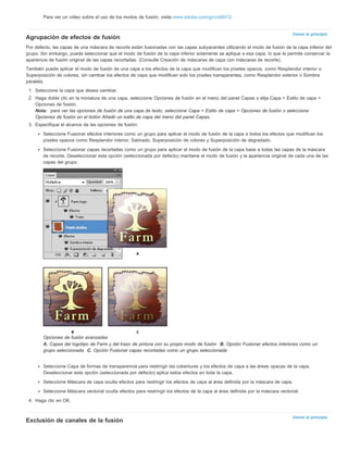 Volver al principio 
Volver al principio 
Para ver un vídeo sobre el uso de los modos de fusión, visite www.adobe.com/go/vid0012. 
Agrupación de efectos de fusión 
Por defecto, las capas de una máscara de recorte están fusionadas con las capas subyacentes utilizando el modo de fusión de la capa inferior del 
grupo. Sin embargo, puede seleccionar que el modo de fusión de la capa inferior solamente se aplique a esa capa, lo que le permite conservar la 
apariencia de fusión original de las capas recortadas. (Consulte Creación de máscaras de capa con máscaras de recorte). 
También puede aplicar el modo de fusión de una capa a los efectos de la capa que modifican los píxeles opacos, como Resplandor interior o 
Superposición de colores, sin cambiar los efectos de capa que modifican solo los píxeles transparentes, como Resplandor exterior o Sombra 
paralela. 
1. Seleccione la capa que desea cambiar. 
2. Haga doble clic en la miniatura de una capa, seleccione Opciones de fusión en el menú del panel Capas o elija Capa > Estilo de capa > 
Opciones de fusión. 
Nota: para ver las opciones de fusión de una capa de texto, seleccione Capa > Estilo de capa > Opciones de fusión o seleccione 
Opciones de fusión en el botón Añadir un estilo de capa del menú del panel Capas. 
3. Especifique el alcance de las opciones de fusión: 
Seleccione Fusionar efectos interiores como un grupo para aplicar el modo de fusión de la capa a todos los efectos que modifican los 
píxeles opacos como Resplandor interior, Satinado, Superposición de colores y Superposición de degradado. 
Seleccione Fusionar capas recortadas como un grupo para aplicar el modo de fusión de la capa base a todas las capas de la máscara 
de recorte. Deseleccionar esta opción (seleccionada por defecto) mantiene el modo de fusión y la apariencia original de cada una de las 
capas del grupo. 
Opciones de fusión avanzadas 
A. Capas del logotipo de Farm y del trazo de pintura con su propio modo de fusión B. Opción Fusionar efectos interiores como un 
grupo seleccionada C. Opción Fusionar capas recortadas como un grupo seleccionada 
Seleccione Capa de formas de transparencia para restringir las coberturas y los efectos de capa a las áreas opacas de la capa. 
Deseleccionar esta opción (seleccionada por defecto) aplica estos efectos en toda la capa. 
Seleccione Máscara de capa oculta efectos para restringir los efectos de capa al área definida por la máscara de capa. 
Seleccione Máscara vectorial oculta efectos para restringir los efectos de la capa al área definida por la máscara vectorial. 
4. Haga clic en OK. 
Exclusión de canales de la fusión 
 