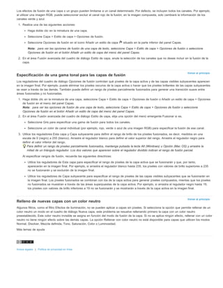 Los efectos de fusión de una capa o un grupo pueden limitarse a un canal determinado. Por defecto, se incluyen todos los canales. Por ejemplo, 
al utilizar una imagen RGB, puede seleccionar excluir el canal rojo de la fusión; en la imagen compuesta, solo cambiará la información de los 
canales verde y azul. 
1. Realice una de las siguientes acciones: 
Haga doble clic en la miniatura de una capa. 
Seleccione Capa > Estilo de capa > Opciones de fusión. 
Seleccione Opciones de fusión en el icono Añadir un estilo de capa situado en la parte inferior del panel Capas. 
Nota: para ver las opciones de fusión de una capa de texto, seleccione Capa > Estilo de capa > Opciones de fusión o seleccione 
Opciones de fusión en el botón Añadir un estilo de capa del menú del panel Capas. 
2. En el área Fusión avanzada del cuadro de diálogo Estilo de capa, anule la selección de los canales que no desee incluir en la fusión de la 
Volver al principio 
Volver al principio 
capa. 
Especificación de una gama tonal para las capas de fusión 
Los reguladores del cuadro de diálogo Opciones de fusión controlan qué píxeles de la capa activa y de las capas visibles subyacentes aparecen 
en la imagen final. Por ejemplo, puede eliminar los píxeles oscuros de la capa activa o hacer que los píxeles brillantes de las capas subyacentes 
se vean a través de las demás. También puede definir un rango de píxeles parcialmente fusionados para generar una transición suave entre 
áreas fusionadas y no fusionadas. 
1. Haga doble clic en la miniatura de una capa, seleccione Capa > Estilo de capa > Opciones de fusión o Añadir un estilo de capa > Opciones 
de fusión en el menú del panel Capas. 
Nota: para ver las opciones de fusión de una capa de texto, seleccione Capa > Estilo de capa > Opciones de fusión o seleccione 
Opciones de fusión en el botón Añadir un estilo de capa del menú del panel Capas. 
2. En el área Fusión avanzada del cuadro de diálogo Estilo de capa, elija una opción del menú emergente Fusionar si es. 
Seleccione Gris para especificar una gama de fusión para todos los canales. 
Seleccione un color de canal individual (por ejemplo, rojo, verde o azul de una imagen RGB) para especificar la fusión de ese canal. 
3. Utilice los reguladores Esta capa y Capa subyacente para definir el rango de brillo de los píxeles fusionados, es decir, medidos en una 
escala de 0 (negro) a 255 (blanco). Arrastre el regulador blanco para definir el valor superior del rango. Arrastre el regulador negro para 
definir el valor inferior del rango. 
Para definir un rango de píxeles parcialmente fusionados, mantenga pulsada la tecla Alt (Windows) u Opción (Mac OS) y arrastre la 
mitad de un triángulo regulador. Los dos valores que aparecen sobre el regulador dividido indican el rango de fusión parcial. 
Al especificar rangos de fusión, recuerde las siguientes directrices: 
Utilice los reguladores de Esta capa para especificar el rango de píxeles de la capa activa que se fusionarán y que, por tanto, 
aparecerán en la imagen final. Por ejemplo, si arrastra el regulador blanco hasta 235, los píxeles con valores de brillo superiores a 235 
no se fusionarán y se excluirán de la imagen final. 
Utilice los reguladores de Capa subyacente para especificar el rango de píxeles de las capas visibles subyacentes que se fusionarán en 
la imagen final. Los píxeles fusionados se combinan con los de la capa activa para generar píxeles compuestos, mientas que los píxeles 
no fusionados se muestran a través de las áreas superpuestas de la capa activa. Por ejemplo, si arrastra el regulador negro hasta 19, 
los píxeles con valores de brillo inferiores a 19 no se fusionarán y se mostrarán a través de la capa activa en la imagen final. 
Relleno de nuevas capas con un color neutro 
Algunos filtros, como el filtro Efectos de iluminación, no se pueden aplicar a capas sin píxeles. Si selecciona la opción que permite rellenar de un 
color neutro un modo en el cuadro de diálogo Nueva capa, este problema se resuelve rellenando primero la capa con un color neutro 
preestablecido. Este color neutro invisible se asigna en función del modo de fusión de la capa. Si no se aplica ningún efecto, rellenar con un color 
neutro no tiene ningún efecto sobre las demás capas. La opción Rellenar con color neutro no está disponible para capas que utilicen los modos 
Normal, Disolver, Mezcla definida, Tono, Saturación, Color o Luminosidad. 
Más temas de ayuda 
Avisos legales | Política de privacidad en línea 
 
