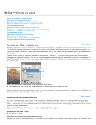 Estilos y efectos de capa 
Volver al principio 
Volver al principio 
Acerca de los estilos y efectos de capa 
Aplicación de estilos preestablecidos 
Descripción general del cuadro de diálogo Estilo de capa 
Aplicación o edición de un estilo de capa personalizado 
Opciones de estilo de capa 
Modificación de los efectos de capa con contornos 
Definición de un ángulo de iluminación global para todas las capas 
Visualización u ocultación de estilos de capa 
Copia de estilos de capa 
Cambio de la escala de un efecto de capa 
Eliminación de efectos de capa 
Conversión de un estilo de capa en capas de imagen 
Creación y gestión de estilos preestablecidos 
Acerca de los estilos y efectos de capa 
Photoshop proporciona numerosos efectos como sombras, resplandores o biseles que permiten cambiar la apariencia del contenido de una capa. 
Los efectos de capa están enlazados con el contenido de la capa. Al mover o editar el contenido de la capa, se aplican los mismos efectos al 
contenido modificado. Por ejemplo, si aplica una sombra paralela a una capa de texto y añade más texto, se añade sombra de forma automática 
al texto nuevo. 
Un estilo de capa consiste en un efecto o varios efectos que se aplican a una capa o a un grupo de capas. Puede aplicar uno de los estilos 
preestablecidos que ofrece Photoshop o bien crear un estilo personalizado mediante el cuadro de diálogo Estilo de capa. El icono de efectos de 
capa aparece a la derecha del nombre de la capa en el panel Capas. Puede expandir el estilo en el panel Capas para ver o editar los efectos 
que forman el estilo. 
Panel Capas que muestra una capa en la que se han aplicado varios efectos 
A. Icono de efectos de capa B. Clic para expandir y mostrar los efectos de la capa C. Efectos de capa 
Cuando se guarda un estilo personalizado, se convierte en un estilo preestablecido. Los estilos preestablecidos aparecen en el panel Estilos y se 
pueden aplicar a una capa o a un grupo con solo hacer clic. 
Aplicación de estilos preestablecidos 
Los estilos preestablecidos se pueden aplicar con el panel Estilos. Los estilos de capa que proporciona Photoshop se agrupan en bibliotecas 
según su función. Por ejemplo, una biblioteca contiene estilos para crear botones web y otra estilos para añadir efectos al texto. Para obtener 
acceso a estos estilos, debe cargar la biblioteca adecuada. Si desea obtener información sobre cómo cargar y guardar estilos, consulte Creación 
y gestión de estilos preestablecidos. 
Nota: no es posible aplicar estilos de capa a un fondo, una capa bloqueada ni un grupo. 
Visualización del panel Estilos 
Elija Ventana > Estilos. 
Aplicación de un estilo preestablecido a una capa 
En general, al aplicar un estilo preestablecido, se sustituye el estilo de capa actual. Sin embargo, puede añadir los atributos de un segundo estilo 
 