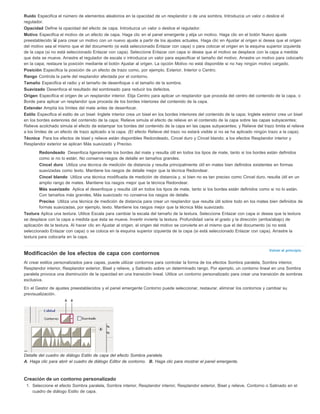 Ruido Especifica el número de elementos aleatorios en la opacidad de un resplandor o de una sombra. Introduzca un valor o deslice el 
regulador. 
Opacidad Define la opacidad del efecto de capa. Introduzca un valor o deslice el regulador. 
Motivo Especifica el motivo de un efecto de capa. Haga clic en el panel emergente y elija un motivo. Haga clic en el botón Nuevo ajuste 
preestablecido para crear un motivo con un nuevo ajuste a partir de los ajustes actuales. Haga clic en Ajustar al origen si desea que el origen 
del motivo sea el mismo que el del documento (si está seleccionado Enlazar con capa) o para colocar el origen en la esquina superior izquierda 
de la capa (si no está seleccionado Enlazar con capa). Seleccione Enlazar con capa si desea que el motivo se desplace con la capa a medida 
que ésta se mueve. Arrastre el regulador de escala o introduzca un valor para especificar el tamaño del motivo. Arrastre un motivo para colocarlo 
en la capa; restaure la posición mediante el botón Ajustar al origen. La opción Motivo no está disponible si no hay ningún motivo cargado. 
Posición Especifica la posición de un efecto de trazo como, por ejemplo, Exterior, Interior o Centro. 
Rango Controla la parte del resplandor afectada por el contorno. 
Tamaño Especifica el radio y el tamaño de desenfoque o el tamaño de la sombra. 
Suavizado Desenfoca el resultado del sombreado para reducir los defectos. 
Origen Especifica el origen de un resplandor interior. Elija Centro para aplicar un resplandor que proceda del centro del contenido de la capa, o 
Borde para aplicar un resplandor que proceda de los bordes interiores del contenido de la capa. 
Extender Amplía los límites del mate antes de desenfocar. 
Estilo Especifica el estilo de un bisel: Inglete interior crea un bisel en los bordes interiores del contenido de la capa; Inglete exterior crea un bisel 
en los bordes exteriores del contenido de la capa; Relieve simula el efecto de relieve en el contenido de la capa sobre las capas subyacentes; 
Relieve acolchado simula el efecto de estampar los bordes del contenido de la capa en las capas subyacentes; y Relieve del trazo limita el relieve 
a los límites de un efecto de trazo aplicado a la capa. (El efecto Relieve del trazo no estará visible si no se ha aplicado ningún trazo a la capa). 
Técnica Para los efectos de bisel y relieve están disponibles Redondeado, Cincel duro y Cincel blando; a los efectos Resplandor interior y 
Resplandor exterior se aplican Más suavizado y Preciso. 
Redondeado Desenfoca ligeramente los bordes del mate y resulta útil en todos los tipos de mate, tanto si los bordes están definidos 
como si no lo están. No conserva rasgos de detalle en tamaños grandes. 
Cincel duro Utiliza una técnica de medición de distancia y resulta principalmente útil en mates bien definidos existentes en formas 
suavizadas como texto. Mantiene los rasgos de detalle mejor que la técnica Redondear. 
Cincel blando Utiliza una técnica modificada de medición de distancia y, si bien no es tan preciso como Cincel duro, resulta útil en un 
amplio rango de mates. Mantiene los rasgos mejor que la técnica Redondear. 
Más suavizado Aplica el desenfoque y resulta útil en todos los tipos de mate, tanto si los bordes están definidos como si no lo están. 
Con tamaños más grandes, Más suavizado no conserva los rasgos de detalle. 
Preciso Utiliza una técnica de medición de distancia para crear un resplandor que resulta útil sobre todo en los mates bien definidos de 
formas suavizadas, por ejemplo, texto. Mantiene los rasgos mejor que la técnica Más suavizado. 
Textura Aplica una textura. Utilice Escala para cambiar la escala del tamaño de la textura. Seleccione Enlazar con capa si desea que la textura 
se desplace con la capa a medida que ésta se mueve. Invertir invierte la textura. Profundidad varía el grado y la dirección (arriba/abajo) de 
aplicación de la textura. Al hacer clic en Ajustar al origen, el origen del motivo se convierte en el mismo que el del documento (si no está 
seleccionado Enlazar con capa) o se coloca en la esquina superior izquierda de la capa (si está seleccionado Enlazar con capa). Arrastre la 
textura para colocarla en la capa. 
Volver al principio 
Modificación de los efectos de capa con contornos 
Al crear estilos personalizados para capas, puede utilizar contornos para controlar la forma de los efectos Sombra paralela, Sombra interior, 
Resplandor interior, Resplandor exterior, Bisel y relieve, y Satinado sobre un determinado rango. Por ejemplo, un contorno lineal en una Sombra 
paralela provoca una disminución de la opacidad en una transición lineal. Utilice un contorno personalizado para crear una transición de sombras 
exclusiva. 
En el Gestor de ajustes preestablecidos y el panel emergente Contorno puede seleccionar, restaurar, eliminar los contornos y cambiar su 
previsualización. 
Detalle del cuadro de diálogo Estilo de capa del efecto Sombra paralela. 
A. Haga clic para abrir el cuadro de diálogo Editor de contorno. B. Haga clic para mostrar el panel emergente. 
Creación de un contorno personalizado 
1. Seleccione el efecto Sombra paralela, Sombra interior, Resplandor interior, Resplandor exterior, Bisel y relieve, Contorno o Satinado en el 
cuadro de diálogo Estilo de capa. 
 