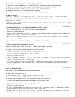 Volver al principio 
Volver al principio 
Volver al principio 
2. Haga clic en la miniatura del contorno en el cuadro de diálogo Estilo de capa. 
3. Haga clic en el contorno para añadir puntos y arrástrelo para ajustarlo. O bien, introduzca valores en Entrada y Salida. 
4. Para crear una esquina marcada en lugar de una curva suave, seleccione un punto y haga clic en Vértice. 
5. Para guardar el contorno en un archivo, haga clic en Guardar y asigne un nombre al contorno. 
6. Para almacenar un contorno como un ajuste preestablecido, elija Nuevo. 
7. Haga clic en OK. Los contornos nuevos se añaden a la parte inferior del panel emergente. 
Carga de un contorno 
Haga clic en el contorno en el cuadro de diálogo Estilo de capa y, a continuación, seleccione Cargar en el cuadro de diálogo Editor de 
contorno. Vaya a la carpeta que contiene la biblioteca de contornos que desea cargar y haga clic en Abrir. 
Eliminación de un contorno 
Haga clic en la flecha invertida junto al contorno seleccionado para ver el panel emergente. Pulse Alt (Windows) u Opción (Mac OS) y haga clic 
en el contorno que desea eliminar. 
Definición de un ángulo de iluminación global para todas las capas 
Si utiliza la iluminación global, crea el efecto de un origen de luz común sobre la imagen. 
Realice una de las siguientes acciones: 
Seleccione Capa > Estilo de capa > Luz global. En el cuadro de diálogo Luz global, introduzca un valor o arrastre el radio del ángulo para 
definir el ángulo y la altitud y, a continuación, haga clic en OK. 
En el cuadro de diálogo Estilo de capa, seleccione Usar luz global en Sombra paralela, Sombra interior o Bisel. En Ángulo, introduzca un 
valor o arrastre el radio y haga clic en OK. 
La luz global se aplica a todos los efectos de capa que empleen el ángulo de iluminación global. 
Visualización u ocultación de estilos de capa 
Cuando una capa tiene un estilo, aparece el icono “fx” a la derecha de su nombre en el panel Capas. 
Ocultación o visualización de todos los estilos de capa de una imagen 
Elija Capa > Estilo de capa > Ocultar todos los efectos o Mostrar todos los efectos. 
Expansión y contracción de estilos de capa en el panel Capas 
Realice una de las siguientes acciones: 
Haga clic en el triángulo situado junto al icono Añadir un estilo de capa para expandir la lista de efectos de capa aplicados a esa capa. 
Haga clic en el triángulo para contraer los efectos de capa. 
Para expandir o contraer todos los estilos de capa aplicados a un grupo, mantenga pulsada la tecla Alt (Windows) u Opción (Mac OS) y 
haga clic en el triángulo o en el triángulo invertido del grupo. Los estilos de capa aplicados a todas las capas del grupo se contraen o 
expanden según corresponda. 
Copia de estilos de capa 
Puede aplicar los mismos efectos a varias capas copiando y pegando estilos. 
Copia de estilos de capa entre capas 
1. En el panel Capas, seleccione la capa que contenga el estilo que desee copiar. 
2. Seleccione Capa > Estilo de capa > Copiar estilo de capa. 
3. Seleccione la capa de destino en el panel y elija Capa > Estilo de capa > Pegar estilo de capa. 
El estilo de capa pegada sustituye al estilo de capa existente en la capa o capas de destino. 
Copia de estilos de capa entre capas con el método de arrastre 
Realice una de las siguientes acciones: 
En el panel Capas, pulse la tecla Alt (Windows) u Opción (Mac OS) y arrastre un solo efecto de capa de una capa a otra para duplicar el 
efecto o arrastre la barra Efectos de una capa a otra para duplicar el estilo de capa. 
Arrastre un efecto o más de capa desde el panel Capas hasta la imagen para aplicar el estilo de capa resultante a la capa superior en el 
panel Capas que contiene píxeles en el punto donde se haya soltado. 
 