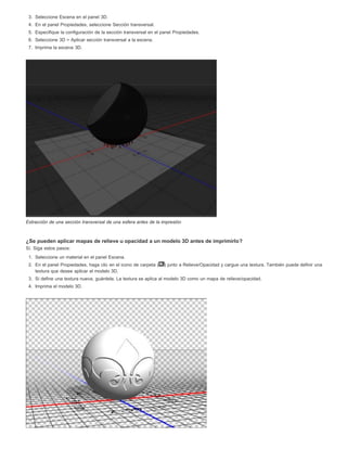 3. Seleccione Escena en el panel 3D. 
4. En el panel Propiedades, seleccione Sección transversal. 
5. Especifique la configuración de la sección transversal en el panel Propiedades. 
6. Seleccione 3D > Aplicar sección transversal a la escena. 
7. Imprima la escena 3D. 
Extracción de una sección transversal de una esfera antes de la impresión 
¿Se pueden aplicar mapas de relieve u opacidad a un modelo 3D antes de imprimirlo? 
Sí. Siga estos pasos: 
1. Seleccione un material en el panel Escena. 
2. En el panel Propiedades, haga clic en el icono de carpeta ( ) junto a Relieve/Opacidad y cargue una textura. También puede definir una 
textura que desee aplicar el modelo 3D. 
3. Si define una textura nueva, guárdela. La textura se aplica al modelo 3D como un mapa de relieve/opacidad. 
4. Imprima el modelo 3D. 
 