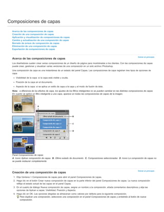 Composiciones de capas 
Volver al principio 
Volver al principio 
Acerca de las composiciones de capas 
Creación de una composición de capas 
Aplicación y visualización de composiciones de capas 
Cambio y actualización de una composición de capas 
Borrado de avisos de composición de capas 
Eliminación de una composición de capas 
Exportación de composiciones de capas 
Acerca de las composiciones de capas 
Los diseñadores suelen crear varias composiciones de un diseño de página para mostrárselas a los clientes. Con las composiciones de capas 
puede crear, gestionar y visualizar varias versiones de una composición en un solo archivo Photoshop. 
Una composición de capa es una instantánea de un estado del panel Capas. Las composiciones de capa registran tres tipos de opciones de 
capa: 
Visibilidad de la capa: si la capa está visible u oculta. 
Posición de la capa en el documento. 
Aspecto de la capa: si se aplica un estilo de capa a la capa y el modo de fusión de ésta. 
Nota: a diferencia de los efectos de capa, los ajustes de los filtros inteligentes no se pueden cambiar en las distintas composiciones de capas. 
En cuanto se aplica un filtro inteligente a una capa, aparece en todas las composiciones de capas de la imagen. 
Panel Composiciones de capas 
A. Icono Aplicar composición de capas B. Último estado de documento C. Composiciones seleccionadas D. Icono La composición de capas no 
se puede restaurar completamente 
Creación de una composición de capas 
1. Elija Ventana > Composiciones de capas para abrir el panel Composiciones de capas. 
2. Haga clic en el botón Crear nueva composición de capas en la parte inferior del panel Composiciones de capas. La nueva composición 
refleja el estado actual de las capas en el panel Capas. 
3. En el cuadro de diálogo Nueva composición de capas, asigne un nombre a la composición, añada comentarios descriptivos y elija las 
opciones de Aplicar a capas: Visibilidad, Posición y Aspecto. 
4. Haga clic en OK. Las opciones elegidas se almacenan como valores por defecto para la siguiente composición. 
Para duplicar una composición, seleccione una composición en el panel Composiciones de capas y arrástrela al botón de nueva 
composición. 
 