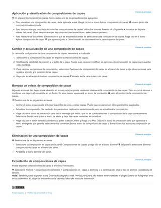 Volver al principio 
Volver al principio 
Volver al principio 
Volver al principio 
Volver al principio 
Aplicación y visualización de composiciones de capas 
En el panel Composición de capas, lleve a cabo uno de los procedimientos siguientes: 
Para visualizar una composición de capas, debe aplicarla antes. Haga clic en el icono Aplicar composición de capas situado junto a la 
composición seleccionada. 
Para desplazarse por una vista de todas las composiciones de capas, utilice los botones Anterior y Siguiente situados en la parte 
inferior del panel. (Para desplazarse por las composiciones específicas, selecciónelas primero). 
Para restaurar el documento al estado en el que se encontraba antes de seleccionar una composición de capas, haga clic en el icono 
Aplicar composición de capas que aparece junto a Último estado de documento en la parte superior del panel. 
Cambio y actualización de una composición de capas 
Si cambia la configuración de una composición de capas, necesitará actualizarla. 
1. Seleccione la composición de capas en el panel Composiciones de capas. 
2. Modifique la visibilidad, la posición y el estilo de la capa. Puede que necesite modificar las opciones de composición de capas para guardar 
estos cambios. 
3. Para cambiar las opciones de composición, seleccione Opciones de composición de capas en el menú del panel y elija otras opciones para 
registrar el estilo y la posición de las capas. 
4. Haga clic en el botón Actualizar composición de capas situado en la parte inferior del panel. 
Borrado de avisos de composición de capas 
Algunas acciones dan lugar a una situación en la que ya no se puede restaurar totalmente la composición de las capas. Esto ocurre al eliminar o 
combinar una capa o al convertirla en un fondo. En esos casos, aparecerá un icono de precaución junto al nombre de la composición de 
capas. 
Realice una de las siguientes acciones: 
Ignorar el aviso, lo que puede provocar la pérdida de una o varias capas. Puede que se conserven otros parámetros guardados. 
Actualizar la composición. Se perderán los parámetros capturados anteriormente pero se actualizará la composición. 
Haga clic en el icono de precaución para ver el mensaje que indica que no se puede restaurar la composición de la capa correctamente. 
Seleccione Borrar para quitar el icono de alerta y dejar las capas restantes sin modificar. 
Haga clic con el botón derecho (Windows) o pulse la tecla Control y haga clic (Mac OS) en el icono de precaución para que aparezca el 
menú emergente que permite seleccionar los comandos Borrar aviso de composición de capas o Borrar todos los avisos de composición de 
capas. 
Eliminación de una composición de capas 
Realice una de las siguientes acciones: 
Seleccione la composición de capas en el panel Composiciones de capas y haga clic en el icono Eliminar del panel o seleccione Eliminar 
composición de capas en el menú del panel. 
Arrástrela al icono Eliminar del panel. 
Exportación de composiciones de capas 
Puede exportar composiciones de capas a archivos individuales. 
Seleccione Archivo > Secuencias de comandos > Composiciones de capas a archivos y, a continuación, elija el tipo de archivo y establezca el 
destino. 
Nota: también puede exportar a una Galería de fotografías web (WPG) pero para ello deberá tener instalado el plugin Galería de fotografías web 
en su ordenador. El plugin se encuentra en la carpeta Extras del disco de instalación. 
Avisos legales | Política de privacidad en línea 
 