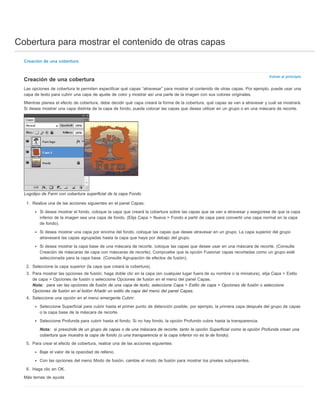 Cobertura para mostrar el contenido de otras capas 
Volver al principio 
Creación de una cobertura 
Creación de una cobertura 
Las opciones de cobertura le permiten especificar qué capas “atravesar” para mostrar el contenido de otras capas. Por ejemplo, puede usar una 
capa de texto para cubrir una capa de ajuste de color y mostrar así una parte de la imagen con sus colores originales. 
Mientras planea el efecto de cobertura, debe decidir qué capa creará la forma de la cobertura, qué capas se van a atravesar y cuál se mostrará. 
Si desea mostrar una capa distinta de la capa de fondo, puede colocar las capas que desea utilizar en un grupo o en una máscara de recorte. 
Logotipo de Farm con cobertura superficial de la capa Fondo 
1. Realice una de las acciones siguientes en el panel Capas: 
Si desea mostrar el fondo, coloque la capa que creará la cobertura sobre las capas que se van a atravesar y asegúrese de que la capa 
inferior de la imagen sea una capa de fondo. (Elija Capa > Nueva > Fondo a partir de capa para convertir una capa normal en la capa 
de fondo). 
Si desea mostrar una capa por encima del fondo, coloque las capas que desee atravesar en un grupo. La capa superior del grupo 
atravesará las capas agrupadas hasta la capa que haya por debajo del grupo. 
Si desea mostrar la capa base de una máscara de recorte, coloque las capas que desee usar en una máscara de recorte. (Consulte 
Creación de máscaras de capa con máscaras de recorte). Compruebe que la opción Fusionar capas recortadas como un grupo esté 
seleccionada para la capa base. (Consulte Agrupación de efectos de fusión). 
2. Seleccione la capa superior (la capa que creará la cobertura). 
3. Para mostrar las opciones de fusión, haga doble clic en la capa (en cualquier lugar fuera de su nombre o la miniatura), elija Capa > Estilo 
de capa > Opciones de fusión o seleccione Opciones de fusión en el menú del panel Capas. 
Nota: para ver las opciones de fusión de una capa de texto, seleccione Capa > Estilo de capa > Opciones de fusión o seleccione 
Opciones de fusión en el botón Añadir un estilo de capa del menú del panel Capas. 
4. Seleccione una opción en el menú emergente Cubrir: 
Seleccione Superficial para cubrir hasta el primer punto de detención posible, por ejemplo, la primera capa después del grupo de capas 
o la capa base de la máscara de recorte. 
Seleccione Profunda para cubrir hasta el fondo. Si no hay fondo, la opción Profundo cubre hasta la transparencia. 
Nota: si prescinde de un grupo de capas o de una máscara de recorte, tanto la opción Superficial como la opción Profunda crean una 
cobertura que muestra la capa de fondo (o una transparencia si la capa inferior no es la de fondo). 
5. Para crear el efecto de cobertura, realice una de las acciones siguientes: 
Baje el valor de la opacidad de relleno. 
Con las opciones del menú Modo de fusión, cambie el modo de fusión para mostrar los píxeles subyacentes. 
6. Haga clic en OK. 
Más temas de ayuda 
 