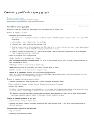Creación y gestión de capas y grupos 
Volver al principio 
Creación de capas y grupos 
Visualización de capas y grupos dentro de un grupo 
Visualización u ocultación de una capa, un grupo o un estilo 
Creación de capas y grupos 
Aparece una nueva capa sobre la capa seleccionada o en el grupo seleccionado en el panel Capas. 
Creación de una capa o un grupo 
1. Realice una de las siguientes acciones: 
Para crear una capa o un grupo con las opciones por defecto, haga clic en los botones Crear una capa nueva o Nuevo grupo del 
panel Capas. 
Seleccione Capa > Nueva > Capa o Capa > Nueva > Grupo. 
Elija Nueva capa o Nuevo grupo en el menú del panel Capas. 
Mantenga pulsada la tecla Alt (Windows) u Opción (Mac OS) y haga clic en los botones Crear una capa nueva o Nuevo grupo del panel 
Capas para mostrar el cuadro de diálogo Nueva capa y definir las opciones de capa. 
Pulse Ctrl (Windows) o Comando (Mac OS) y haga clic en los botones Crear una capa nueva o Nuevo grupo del panel Capas para 
añadir una capa debajo de la capa seleccionada. 
2. Defina las opciones de capa y haga clic en OK: 
Nombre Especifica un nombre para la capa o el grupo. 
Usar capa anterior para crear máscara de recorte Esta opción no está disponible para los grupos. (Consulte Creación de máscaras de 
capa con máscaras de recorte). 
Color Asigna un color a la capa o al grupo en el panel Capas. 
Modo Especifica un modo de fusión para la capa o grupo. (Consulte Modos de fusión). 
Opacidad Especifica un nivel de opacidad para la capa o el grupo. 
Rellenar de un color neutro Rellena la capa con un color neutro preestablecido. 
Nota: para añadir las capas seleccionadas a un grupo nuevo, elija Capa > Agrupar capas o pulse la tecla Mayús y haga clic en el botón 
Nuevo grupo situado en la parte inferior del panel Capas. 
Creación de una capa a partir de un archivo existente 
1. Arrastre el icono del archivo desde Windows o Mac OS hasta una imagen de Photoshop abierta. 
2. Mueva, escale o rote la imagen importada. (Consulte Colocación de un archivo en Photoshop). 
3. Presione Intro o Retorno. 
Por defecto, Photoshop crea una capa de objeto inteligente. Para crear capas estándar a partir de archivos que se han arrastrado, anule la 
selección de Colocar o arrastrar imágenes rasterizadas como objetos inteligentes en Preferencias > Generales. 
Si el archivo colocado es una imagen con varias capas, aparece una versión acoplada en la nueva capa. Si, por el contrario, desea 
copiar capas separadas, se pueden duplicar en otra imagen. (Consulte Duplicación de capas). 
Creación de una capa con efectos de otra capa 
1. Seleccione la capa existente en el panel Capas. 
2. Arrastre la capa al botón Crear una capa nueva situado en la parte inferior del panel Capas. La capa recién creada contiene todos los 
efectos de la existente. 
Conversión de una selección en una nueva capa 
1. Haga una selección. 
2. Realice una de las siguientes acciones: 
 
