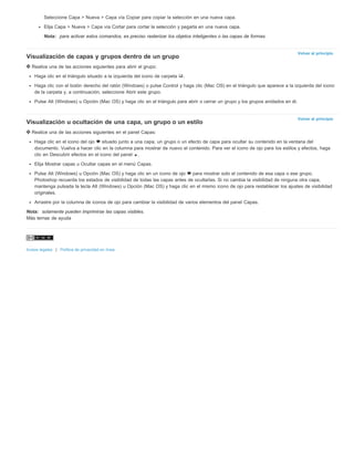 Volver al principio 
Volver al principio 
Seleccione Capa > Nueva > Capa vía Copiar para copiar la selección en una nueva capa. 
Elija Capa > Nueva > Capa vía Cortar para cortar la selección y pegarla en una nueva capa. 
Nota: para activar estos comandos, es preciso rasterizar los objetos inteligentes o las capas de formas. 
Visualización de capas y grupos dentro de un grupo 
Realice una de las acciones siguientes para abrir el grupo: 
Haga clic en el triángulo situado a la izquierda del icono de carpeta . 
Haga clic con el botón derecho del ratón (Windows) o pulse Control y haga clic (Mac OS) en el triángulo que aparece a la izquierda del icono 
de la carpeta y, a continuación, seleccione Abrir este grupo. 
Pulse Alt (Windows) u Opción (Mac OS) y haga clic en el triángulo para abrir o cerrar un grupo y los grupos anidados en él. 
Visualización u ocultación de una capa, un grupo o un estilo 
Realice una de las acciones siguientes en el panel Capas: 
Haga clic en el icono del ojo situado junto a una capa, un grupo o un efecto de capa para ocultar su contenido en la ventana del 
documento. Vuelva a hacer clic en la columna para mostrar de nuevo el contenido. Para ver el icono de ojo para los estilos y efectos, haga 
clic en Descubrir efectos en el icono del panel . 
Elija Mostrar capas u Ocultar capas en el menú Capas. 
Pulse Alt (Windows) u Opción (Mac OS) y haga clic en un icono de ojo para mostrar solo el contenido de esa capa o ese grupo. 
Photoshop recuerda los estados de visibilidad de todas las capas antes de ocultarlas. Si no cambia la visibilidad de ninguna otra capa, 
mantenga pulsada la tecla Alt (Windows) u Opción (Mac OS) y haga clic en el mismo icono de ojo para restablecer los ajustes de visibilidad 
originales. 
Arrastre por la columna de iconos de ojo para cambiar la visibilidad de varios elementos del panel Capas. 
Nota: solamente pueden imprimirse las capas visibles. 
Más temas de ayuda 
Avisos legales | Política de privacidad en línea 
 