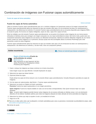 Combinación de imágenes con Fusionar capas automáticamente 
Volver al principio 
Fusión de capas de forma automática 
Fusión de capas de forma automática 
Utilice el comando Fusionar capas automáticamente para unir o combinar imágenes con transiciones suaves en la imagen compuesta final. 
Fusionar capas automáticamente aplica las máscaras de capa que necesite cada capa a fin de enmascarar las áreas con sobreexposición y 
subexposición o las diferencias de contenido. El comando Fusionar capas automáticamente solo se encuentra disponible para imágenes RGB o 
en escala de grises. No funciona con objetos inteligentes, capas de vídeo, capas 3D ni capas de fondo. 
Entre los múltiples usos del comando Fusionar capas automáticamente, se encuentra el de fusionar varias imágenes de una misma escena 
enfocadas en distintas zonas para conseguir una imagen compuesta con una mayor profundidad de campo. Del mismo modo, puede crear una 
composición fusionando varias imágenes de una escena con diferentes iluminaciones. Además de combinar diferentes imágenes de una misma 
escena, puede unir varias imágenes en un panorama. (Aunque quizás sea más aconsejable utilizar el comando Photomerge para crear 
panoramas a partir de varias imágenes). 
Fusionar capas automáticamente aplica las máscaras de capa que necesite cada capa a fin de enmascarar las áreas con sobreexposición y 
subexposición o las diferencias de contenido y, de este modo, crear una composición perfecta. 
Adobe recomienda ¿Tiene un tutorial que desee compartir? 
Depth of field blending (Fusión de 
profundidades de campo) 
Martin Evening 
Más información en este fragmento del libro 
Adobe Photoshop for Photographers (Adobe 
Photoshop para fotógrafos). 
1. Copie o coloque las imágenes que desee combinar en el mismo documento. 
Cada imagen ocupa una capa diferente. Consulte Duplicación de capas. 
2. Seleccione las capas que desea fusionar. 
3. (Opcional) Alinee las capas. 
Puede alinear las capas de forma manual o con el comando Alinear capas automáticamente. Consulte Alineación automática de capas de 
imágenes. 
4. Con las capas aún seleccionadas, elija Edición > Fusionar capas automáticamente. 
5. Seleccione una opción en Objetivo de fusión automática: 
Panorama Fusiona las capas superpuestas en una imagen panorámica. 
Apilar imágenes Fusiona los mejores detalles en cada una de las áreas correspondientes. Esta opción funciona mejor con capas 
alineadas. 
Nota: la opción Apilar imágenes permite fusionar varias imágenes de una escena enfocadas en distintas zonas o con una iluminación 
diferente a fin de obtener resultados óptimos para todas las imágenes (después de haber alineado de forma automática las imágenes). 
6. Seleccione los colores que mejor se ajusten al color y la tonalidad de la fusión. 
7. Haga clic en OK. 
Para ver un vídeo sobre cómo usar la alineación o la fusión automáticas para crear un panorama e incrementar la profundidad de campo, visite 
www.adobe.com/go/lrvid4120_ps_en. 
Más temas de ayuda 
Avisos legales | Política de privacidad en línea 
 