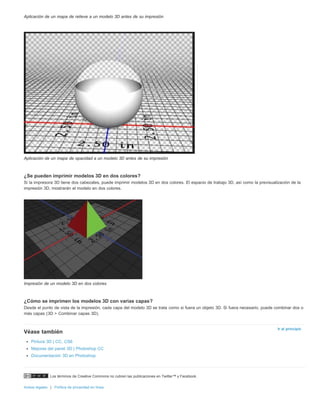 Los términos de Creative Commons no cubren las publicaciones en Twitter™ y Facebook. 
Avisos legales | Política de privacidad en línea 
Ir al principio 
Aplicación de un mapa de relieve a un modelo 3D antes de su impresión 
Aplicación de un mapa de opacidad a un modelo 3D antes de su impresión 
¿Se pueden imprimir modelos 3D en dos colores? 
Si la impresora 3D tiene dos cabezales, puede imprimir modelos 3D en dos colores. El espacio de trabajo 3D, así como la previsualización de la 
impresión 3D, mostrarán el modelo en dos colores. 
Impresión de un modelo 3D en dos colores 
¿Cómo se imprimen los modelos 3D con varias capas? 
Desde el punto de vista de la impresión, cada capa del modelo 3D se trata como si fuera un objeto 3D. Si fuera necesario, puede combinar dos o 
más capas (3D > Combinar capas 3D). 
Véase también 
Pintura 3D | CC, CS6 
Mejoras del panel 3D | Photoshop CC 
Documentación 3D en Photoshop 
 