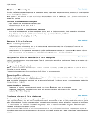 Volver al principio 
Volver al principio 
Volver al principio 
Volver al principio 
capas normales. 
Edición de un filtro inteligente 
Si un filtro inteligente contiene ajustes editables, se pueden editar siempre que se desee. Además, las opciones de fusión de los filtros inteligentes 
también son susceptibles de edición. 
Nota: al editar un filtro inteligente, no puede previsualizar los filtros apilados por encima de él. Photoshop vuelve a mostrarlos cuando termine de 
editar el filtro inteligente. 
Edición de los ajustes de un filtro inteligente 
1. Haga doble clic en el filtro inteligente en el panel Capas. 
2. Defina las opciones del filtro y haga clic en OK. 
Edición de las opciones de fusión de un filtro inteligente 
La edición de las opciones de fusión de un filtro inteligente es parecida al uso del comando Transición al aplicar un filtro a una capa normal. 
1. Haga doble clic en el icono de edición de opciones de fusión que figura junto al filtro en el panel Capas. 
2. Defina las opciones de fusión y haga clic en OK. 
Ocultación de filtros inteligentes 
Realice una de las siguientes acciones: 
Para ocultar un único filtro inteligente, haga clic en el icono de ojo que aparece junto a él en el panel Capas. Para mostrar el filtro 
inteligente, vuelva a hacer clic en la columna. 
Para ocultar todos los filtros inteligentes aplicados a una capa de objetos inteligentes, haga clic en el icono de ojo que aparece junto a la 
línea Filtros inteligentes en el panel Capas. Para mostrar los filtros inteligentes, vuelva a hacer clic en la columna. 
Reorganización, duplicado o eliminación de filtros inteligentes 
Los filtros inteligentes se pueden reorganizar en el panel Capas, se pueden duplicar y también se pueden eliminar si ya no se van a aplicar más a 
ningún objeto inteligente. 
Reorganización de filtros inteligentes 
En el panel Capas, arrastre el filtro inteligente que le interese hacia arriba o hacia abajo por la lista. (Haga doble clic en Galería de filtros para 
reorganizar los filtros de la galería). 
Photoshop comienza la aplicación de filtros inteligentes desde el último en sentido ascendente. 
Duplicación de filtros inteligentes 
En el panel Capas, pulse Alt (Windows) u Opción (Mac OS) y arrastre el filtro inteligente oportuno desde un objeto inteligente hasta otro objeto 
inteligente o hasta otra ubicación de la lista Filtros inteligentes. 
Nota: para duplicar todos los filtros inteligentes, pulse Alt (Windows) u Opción (Mac OS) y arrastre el icono Filtros inteligentes que aparece junto 
a la capa de objetos inteligentes. 
Eliminación de filtros inteligentes 
Para eliminar un único filtro inteligente, arrástrelo hasta el icono Eliminar de la parte inferior del panel Capas. 
Para eliminar todos los filtros inteligentes aplicados a una capa de objetos inteligentes, seleccione dicha capa y elija Capa > Filtro 
inteligente > Borrar filtros inteligentes. 
Creación de máscaras de filtros inteligentes 
Cuando se aplica algún filtro inteligente a un objeto inteligente, Photoshop presenta bajo éste una miniatura de máscara vacía (blanca) en la línea 
Filtros inteligentes del panel Capas. Por defecto, esta máscara muestra el efecto completo del filtro. (Si había realizado alguna selección antes de 
aplicar el filtro inteligente, Photoshop presenta la máscara adecuada en lugar de la máscara vacía en la línea Filtros inteligentes del panel Capas). 
Use máscaras de filtro para enmascarar solo los filtros inteligentes que desee. Si se enmascaran los filtros inteligentes, la máscara se aplica a 
todos ellos, no se puede hacer de forma individual. 
Como las máscaras de filtro funcionan de modo parecido a las máscaras de capa, puede emplear con ellas casi todas las mismas técnicas. Al 
igual que las máscaras de capa, las máscaras de filtro se almacenan como canales alfa en el panel Canales y sus límites se pueden cargar como 
selección. 
 