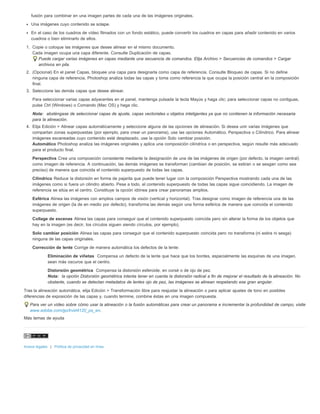 fusión para combinar en una imagen partes de cada una de las imágenes originales. 
Una imágenes cuyo contenido se solape. 
En el caso de los cuadros de vídeo filmados con un fondo estático, puede convertir los cuadros en capas para añadir contenido en varios 
cuadros o bien eliminarlo de ellos. 
1. Copie o coloque las imágenes que desee alinear en el mismo documento. 
Cada imagen ocupa una capa diferente. Consulte Duplicación de capas. 
Puede cargar varias imágenes en capas mediante una secuencia de comandos. Elija Archivo > Secuencias de comandos > Cargar 
archivos en pila. 
2. (Opcional) En el panel Capas, bloquee una capa para designarla como capa de referencia. Consulte Bloqueo de capas. Si no define 
ninguna capa de referencia, Photoshop analiza todas las capas y toma como referencia la que ocupa la posición central en la composición 
final. 
3. Seleccione las demás capas que desee alinear. 
Para seleccionar varias capas adyacentes en el panel, mantenga pulsada la tecla Mayús y haga clic; para seleccionar capas no contiguas, 
pulse Ctrl (Windows) o Comando (Mac OS) y haga clic. 
Nota: absténgase de seleccionar capas de ajuste, capas vectoriales u objetos inteligentes ya que no contienen la información necesaria 
para la alineación. 
4. Elija Edición > Alinear capas automáticamente y seleccione alguna de las opciones de alineación. Si desea unir varias imágenes que 
compartan zonas superpuestas (por ejemplo, para crear un panorama), use las opciones Automático, Perspectiva o Cilíndrico. Para alinear 
imágenes escaneadas cuyo contenido esté desplazado, use la opción Solo cambiar posición. 
Automático Photoshop analiza las imágenes originales y aplica una composición cilíndrica o en perspectiva, según resulte más adecuado 
para el producto final. 
Perspectiva Crea una composición consistente mediante la designación de una de las imágenes de origen (por defecto, la imagen central) 
como imagen de referencia. A continuación, las demás imágenes se transforman (cambian de posición, se estiran o se sesgan como sea 
preciso) de manera que coincida el contenido superpuesto de todas las capas. 
Cilíndrico Reduce la distorsión en forma de pajarita que puede tener lugar con la composición Perspectiva mostrando cada una de las 
imágenes como si fuera un cilindro abierto. Pese a todo, el contenido superpuesto de todas las capas sigue coincidiendo. La imagen de 
referencia se sitúa en el centro. Constituye la opción idónea para crear panoramas amplios. 
Esférica Alinea las imágenes con amplios campos de visión (vertical y horizontal). Tras designar como imagen de referencia una de las 
imágenes de origen (la de en medio por defecto), transforma las demás según una forma esférica de manera que coincida el contenido 
superpuesto. 
Collage de escenas Alinea las capas para conseguir que el contenido superpuesto coincida pero sin alterar la forma de los objetos que 
hay en la imagen (es decir, los círculos siguen siendo círculos, por ejemplo). 
Solo cambiar posición Alinea las capas para conseguir que el contenido superpuesto coincida pero no transforma (ni estira ni sesga) 
ninguna de las capas originales. 
Corrección de lente Corrige de manera automática los defectos de la lente: 
Eliminación de viñetas Compensa un defecto de la lente que hace que los bordes, especialmente las esquinas de una imagen, 
sean más oscuros que el centro. 
Distorsión geométrica Compensa la distorsión esferoide, en corsé o de ojo de pez. 
Nota: la opción Distorsión geométrica intenta tener en cuenta la distorsión radical a fin de mejorar el resultado de la alineación. No 
obstante, cuando se detectan metadatos de lentes ojo de pez, las imágenes se alinean respetando ese gran angular. 
Tras la alineación automática, elija Edición > Transformación libre para reajustar la alineación o para aplicar ajustes de tono en posibles 
diferencias de exposición de las capas y, cuando termine, combine éstas en una imagen compuesta. 
Para ver un vídeo sobre cómo usar la alineación o la fusión automáticas para crear un panorama e incrementar la profundidad de campo, visite 
www.adobe.com/go/lrvid4120_ps_en. 
Más temas de ayuda 
Avisos legales | Política de privacidad en línea 
 