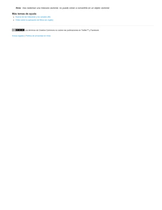 Nota: tras rasterizar una máscara vectorial, no puede volver a convertirla en un objeto vectorial. 
Más temas de ayuda 
Acerca de las máscaras y los canales alfa 
Vídeo sobre la aplicación de filtros (en inglés) 
Los términos de Creative Commons no cubren las publicaciones en Twitter™ y Facebook. 
Avisos legales | Política de privacidad en línea 
 