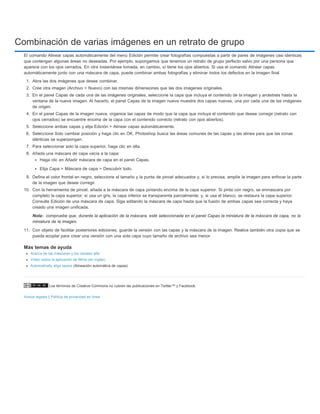 Combinación de varias imágenes en un retrato de grupo 
El comando Alinear capas automáticamente del menú Edición permite crear fotografías compuestas a partir de pares de imágenes casi idénticas 
que contengan algunas áreas no deseadas. Por ejemplo, supongamos que tenemos un retrato de grupo perfecto salvo por una persona que 
aparece con los ojos cerrados. En otra instantánea tomada, en cambio, sí tiene los ojos abiertos. Si usa el comando Alinear capas 
automáticamente junto con una máscara de capa, puede combinar ambas fotografías y eliminar todos los defectos en la imagen final. 
1. Abra las dos imágenes que desee combinar. 
2. Cree otra imagen (Archivo > Nuevo) con las mismas dimensiones que las dos imágenes originales. 
3. En el panel Capas de cada una de las imágenes originales, seleccione la capa que incluya el contenido de la imagen y arrástrela hasta la 
ventana de la nueva imagen. Al hacerlo, el panel Capas de la imagen nueva muestra dos capas nuevas, una por cada una de las imágenes 
de origen. 
4. En el panel Capas de la imagen nueva, organice las capas de modo que la capa que incluya el contenido que desee corregir (retrato con 
ojos cerrados) se encuentre encima de la capa con el contenido correcto (retrato con ojos abiertos). 
5. Seleccione ambas capas y elija Edición > Alinear capas automáticamente. 
6. Seleccione Solo cambiar posición y haga clic en OK. Photoshop busca las áreas comunes de las capas y las alinea para que las zonas 
idénticas se superpongan. 
7. Para seleccionar solo la capa superior, haga clic en ella. 
8. Añada una máscara de capa vacía a la capa: 
Haga clic en Añadir máscara de capa en el panel Capas. 
Elija Capa > Máscara de capa > Descubrir todo. 
9. Defina el color frontal en negro, seleccione el tamaño y la punta de pincel adecuados y, si lo precisa, amplíe la imagen para enfocar la parte 
de la imagen que desee corregir. 
10. Con la herramienta de pincel, añada a la máscara de capa pintando encima de la capa superior. Si pinta con negro, se enmascara por 
completo la capa superior; si usa un gris, la capa inferior se transparenta parcialmente; y, si usa el blanco, se restaura la capa superior. 
Consulte Edición de una máscara de capa. Siga editando la máscara de capa hasta que la fusión de ambas capas sea correcta y haya 
creado una imagen unificada. 
compruebe que, durante la aplicación de la máscara, esté seleccionada en el panel Capas la miniatura de la máscara de capa, no la 
miniatura de la imagen. 
11. Con objeto de facilitar posteriores ediciones, guarde la versión con las capas y la máscara de la imagen. Realice también otra copia que se 
pueda acoplar para crear una versión con una sola capa cuyo tamaño de archivo sea menor. 
Más temas de ayuda 
Acerca de las máscaras y los canales alfa 
Vídeo sobre la aplicación de filtros (en inglés) 
Automatically align layers (Alineación automática de capas) 
Los términos de Creative Commons no cubren las publicaciones en Twitter™ y Facebook. 
Nota: 
Avisos legales | Política de privacidad en línea 
 