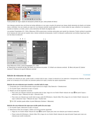 Ir al principio 
Fondo pintado de negro; tarjeta de descripción pintada de gris; cesta pintada de blanco 
Una máscara vectorial crea una forma de bordes definidos en una capa y resulta útil siempre que desee añadir elementos de diseño con bordes 
claros y definidos. Una vez creada una capa con una máscara vectorial, puede aplicarle uno o varios estilos de capa, editarlos si es necesario y 
acceder al instante a un botón, panel u otros elementos del diseño de páginas web. 
Los paneles Propiedades (CC, CS6) o Máscaras (CS5) proporcionan controles adicionales para ajustar las máscaras. Puede cambiar la opacidad 
de la máscara de modo que se muestre más o menos contenido enmascarado, invertir la máscara o perfeccionar sus bordes al igual que hace 
con las áreas de selección. 
Panel Máscaras (CS5) y panel Propiedades (CC, CS6) 
A. Seleccionar la máscara de filtro. B. Añadir una máscara de píxeles. C. Añadir una máscara vectorial. D. Menú del panel. E. Aplicar 
máscara F. Máscara de capa G. Máscara vectorial 
Adición de máscaras de capa 
Al añadir una máscara de capa, puede ocultar o mostrar toda la capa, o basar la máscara en una selección o transparencia. Además, se puede 
pintar en la máscara a fin de ocultar con precisión partes de la capa y mostrar las capas subyacentes. 
Adición de una máscara que muestre u oculte toda la capa 
1. Compruebe que no esté seleccionada ninguna parte de la imagen. Elija Selección > Deseleccionar. 
2. En el panel Capas, seleccione la capa o el grupo. 
3. Realice una de las siguientes acciones: 
Para crear una máscara vectorial que muestre toda la capa, haga clic en el botón Añadir máscara de capa del panel Capas o 
seleccione Capa > Máscara de capa > Descubrir todo. 
Para crear una máscara que oculte toda la capa, pulse Alt (Windows) u Opción (Mac OS) y haga clic en el botón Añadir máscara de 
capa o seleccione Capa > Máscara de capa > Ocultar todo. 
En CS5, también puede utilizar el panel Máscaras (Ventana > Máscaras). 
Adición de una máscara de capa que oculte parte de una capa 
1. En el panel Capas, seleccione la capa o el grupo. 
2. Seleccione el área de la imagen y realice una de las acciones siguientes: 
Haga clic en el botón Añadir máscara de capa del panel Capas para crear una máscara que muestre la selección. 
Pulse la tecla Alt (Windows) u Opción (Mac OS) y haga clic en el botón Añadir máscara de capa del panel Capas para crear una 
máscara que oculte la selección. 
 