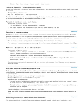 Ir al principio 
Ir al principio 
Ir al principio 
Nota: 
Ir al principio 
Seleccione Capa > Máscara de capa > Descubrir selección u Ocultar selección. 
Creación de una máscara a partir de transparencia de capa 
Si desea editar directamente la transparencia de una capa, cree una máscara a partir de estos datos. Esta técnica resulta útil para vídeos y flujos 
de trabajo 3D. 
1. En el panel Capas, seleccione la capa. 
2. Elija Capa > Máscara de capa > A partir de transparencia. 
Photoshop convierte la transparencia en un color opaco, oculto por la máscara recién creada. El color opaco varía considerablemente, en función 
de los filtros y del procesamiento que se haya aplicado anteriormente a la capa. 
Aplicación de una máscara de capa desde otra capa 
Realice una de las siguientes acciones: 
Para mover la máscara a otra capa, arrastre la máscara a la otra capa. 
Para duplicar la máscara, pulse Alt (Windows) u Opción (Mac OS) y arrastre la máscara a otra capa. 
Desenlace de capas y máscaras 
Por defecto, una capa o un grupo está enlazado a su máscara de capa o máscara vectorial, tal y como indica el icono de enlace entre las 
miniaturas del panel Capas. La capa y su máscara se mueven a la par en la imagen al mover cualquiera de ellas con la herramienta Mover . 
Desenlazar estos elementos permite moverlos por separado y cambiar los límites de la máscara independientemente de la capa. 
Para desenlazar una capa de su correspondiente máscara, haga clic en el icono de enlace en el panel Capas. 
Para restablecer el enlace entre una capa y la máscara, haga clic entre las miniaturas de la capa y el trazado de máscara en el panel Capas. 
Activación o desactivación de una máscara de capa 
Realice una de las siguientes acciones: 
Seleccione la capa que contenga la máscara de capa que desee activar o desactivar y, luego, haga clic en el botón Activar/Desactivar 
máscara del panel Propiedades (CC, CS6) o del panel Máscaras (CS5). 
Pulse la tecla Mayús y haga clic en la miniatura de la máscara de capa del panel Capas. 
Elija la capa con la máscara de capa que desea desactivar o activar y seleccione Capa > Máscara de capa > Desactivar o Capa > 
Máscara de capa > Activar. 
Cuando la máscara está desactivada, aparece una X roja sobre la miniatura de la máscara en el panel Capas y su contenido aparece sin 
efectos de máscara. 
Aplicación o eliminación de una máscara de capa 
Puede aplicar una máscara de capa a fin de eliminar de forma permanente las partes ocultas de la capa. Dado que las máscaras se almacenan 
como canales alfa, aplicar y eliminar máscaras de capa puede ayudar a reducir el tamaño de archivo. También puede eliminar máscaras de capa 
sin aplicar los cambios. 
1. En el panel Capas, seleccione la capa que contenga la máscara de capa. 
2. En el panel Máscaras, haga clic en el botón Máscara de píxeles. 
3. Realice una de las siguientes acciones: 
Para quitar la máscara de capa después de aplicarla de forma permanente a la capa, haga clic en el icono Aplicar máscara situado 
en la parte inferior de los paneles Propiedades (CC, CS6) y Máscaras (CS5). 
Para quitar la máscara de capa sin aplicarla a la capa, haga clic en el botón Eliminar situado en la parte inferior del panel Máscaras y, a 
continuación, haga clic en Eliminar. 
También puede aplicar o eliminar máscaras de capa con el menú Capa. 
no es posible aplicar una máscara de capa de manera permanente a una capa de objetos inteligentes si se elimina la máscara de 
capa. 
Selección y visualización del canal de la máscara de capa 
A fin de facilitar la edición de la máscara de capa, puede visualizar la máscara de escala de grises de manera independiente o como 
 