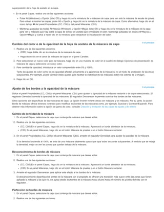 Ir al principio 
Ir al principio 
superposición de la hoja de acetato en la capa. 
En el panel Capas, realice una de las siguientes acciones: 
Pulse Alt (Windows) u Opción (Mac OS) y haga clic en la miniatura de la máscara de capa para ver solo la máscara de escala de grises. 
Para volver a mostrar las capas, pulse Alt u Opción y haga clic en la miniatura de la máscara de capa. Como alternativa, haga clic en el 
icono del ojo del panel Propiedades (CC, CS6) o del panel Máscaras (CS5). 
Mantenga pulsadas las teclas Alt+Mayús (Windows) u Opción+Mayús (Mac OS) y haga clic en la miniatura de la máscara de la capa 
para ver la máscara que hay sobre la capa de la hoja de acetato que enmascara el color. Mantenga pulsadas las teclas Alt+Mayús u 
Opción+Mayús y vuelva a hacer clic en la miniatura para desactivar la visualización del color. 
Cambio del color o de la opacidad de la hoja de acetato de la máscara de capa 
1. Realice una de las siguientes acciones: 
(CS5) Haga doble clic en la miniatura de la máscara de capa. 
Haga doble clic en el canal de máscara de capa en el panel Canales. 
2. Para seleccionar un nuevo color para la máscara, haga clic en una muestra de color en el cuadro de diálogo Opciones de presentación de 
máscara de capa y seleccione un nuevo color. 
3. Para cambiar la opacidad, introduzca un valor comprendido entre 0% y 100%. 
Tanto los ajustes de color como los de opacidad afectan únicamente a la apariencia de la máscara y no al modo de protección de las áreas 
subyacentes. Por ejemplo, puede cambiar estos ajustes para facilitar la visibilidad de las máscaras sobre los colores de la imagen. 
4. Haga clic en OK. 
Ajuste de los bordes y la opacidad de la máscara 
Utilice el panel Propiedades (CC, CS6) o el panel Máscaras (CS5) para ajustar la opacidad de la máscara vectorial o de capa seleccionada. El 
regulador Densidad controla la opacidad de las máscaras. El regulador Desvanecer le permite suavizar los bordes de las máscaras. 
Otras opciones son específicas de las máscaras de capa. La opción Invertir invierte áreas con máscara y sin máscara. Por su parte, la opción 
Borde de máscara ofrece diversos controles para modificar los bordes de las máscaras como, por ejemplo, Suavizar y Contraer/Expandir. Para 
obtener más información sobre la opción de gama de color, consulte Creación y limitación de las capas de ajuste y de relleno 
Cambio de densidad de la máscara 
1. En el panel Capas, seleccione la capa que contenga la máscara que desee editar. 
2. Realice una de las siguientes acciones: 
(CC, CS6) En el panel Capas, haga clic en la miniatura de la máscara. Aparecerá un borde alrededor de la miniatura. 
(CS5) En el panel Máscaras, haga clic en el botón Máscara de píxeles o en el botón Máscara vectorial. 
3. En el panel Propiedades (CC, CS6) o el panel Máscaras (CS5), arrastre el regulador Densidad para ajustar la opacidad de la máscara. 
Si la densidad asciende al 100%, se trata de una máscara totalmente opaca que tapa todas las zonas subyacentes. A medida que se rebaja 
la densidad, mejor se ven las zonas que quedan debajo de la máscara. 
Desvanecimiento de bordes de máscara 
1. En el panel Capas, seleccione la capa que contenga la máscara que desee editar. 
2. Realice una de las siguientes acciones: 
(CC, CS6) En el panel Capas, haga clic en la miniatura de la máscara. Aparecerá un borde alrededor de la miniatura. 
(CS5) En el panel Máscaras, haga clic en el botón Máscara de píxeles o en el botón Máscara vectorial. 
3. Arrastre el regulador Desvanecer para aplicar este efecto a los bordes de la máscara. 
El desvanecimiento desenfoca los bordes de la máscara con el propósito de ofrecer una transición más suave entre las zonas que tienen 
aplicada la máscara y las que no. Se aplica desde los bordes de la máscara hacia afuera hasta el número de píxeles definido con el 
regulador. 
Perfección de bordes de máscara 
1. En el panel Capas, seleccione la capa que contenga la máscara que desee editar. 
2. Realice una de las siguientes acciones: 
 