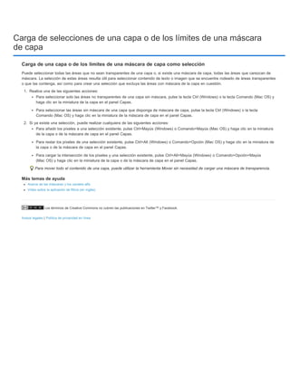 Carga de selecciones de una capa o de los límites de una máscara 
de capa 
Carga de una capa o de los límites de una máscara de capa como selección 
Puede seleccionar todas las áreas que no sean transparentes de una capa o, si existe una máscara de capa, todas las áreas que carezcan de 
máscara. La selección de estas áreas resulta útil para seleccionar contenido de texto o imagen que se encuentre rodeado de áreas transparentes 
o que las contenga, así como para crear una selección que excluya las áreas con máscara de la capa en cuestión. 
1. Realice una de las siguientes acciones: 
Para seleccionar solo las áreas no transparentes de una capa sin máscara, pulse la tecla Ctrl (Windows) o la tecla Comando (Mac OS) y 
haga clic en la miniatura de la capa en el panel Capas. 
Para seleccionar las áreas sin máscara de una capa que disponga de máscara de capa, pulse la tecla Ctrl (Windows) o la tecla 
Comando (Mac OS) y haga clic en la miniatura de la máscara de capa en el panel Capas. 
2. Si ya existe una selección, puede realizar cualquiera de las siguientes acciones: 
Para añadir los píxeles a una selección existente, pulse Ctrl+Mayús (Windows) o Comando+Mayús (Mac OS) y haga clic en la miniatura 
de la capa o de la máscara de capa en el panel Capas. 
Para restar los píxeles de una selección existente, pulse Ctrl+Alt (Windows) o Comando+Opción (Mac OS) y haga clic en la miniatura de 
la capa o de la máscara de capa en el panel Capas. 
Para cargar la intersección de los píxeles y una selección existente, pulse Ctrl+Alt+Mayús (Windows) o Comando+Opción+Mayús 
(Mac OS) y haga clic en la miniatura de la capa o de la máscara de capa en el panel Capas. 
Para mover todo el contenido de una capa, puede utilizar la herramienta Mover sin necesidad de cargar una máscara de transparencia. 
Más temas de ayuda 
Acerca de las máscaras y los canales alfa 
Vídeo sobre la aplicación de filtros (en inglés) 
Los términos de Creative Commons no cubren las publicaciones en Twitter™ y Facebook. 
Avisos legales | Política de privacidad en línea 
 