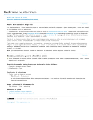 Realización de selecciones 
Los términos de Creative Commons no cubren las publicaciones en Twitter™ y Facebook. 
Avisos legales | Política de privacidad en línea 
Ir al principio 
Nota: 
Ir al principio 
Acerca de la selección de píxeles 
Selección, deselección y nueva selección de píxeles 
Acerca de la selección de píxeles 
Una selección aísla una o varias partes de la imagen. Si selecciona áreas específicas, puede editar y aplicar efectos y filtros a partes de la imagen 
sin tocar las áreas que no ha seleccionado. 
La manera más fácil de seleccionar los píxeles de la imagen es utilizar las herramientas de selección rápida. También puede seleccionar las áreas 
con una forma determinada con las herramientas de marco o usar las herramientas de lazo para realizar una selección trazando un elemento en 
la imagen. Además, es posible realizar selecciones basadas en una gama de colores de una imagen. En el menú Selección hay comandos para 
seleccionar, anular la selección o volver a seleccionar todos los píxeles. 
Además de los píxeles, se pueden utilizar los datos vectoriales para realizar selecciones. Utilice las herramientas de pluma o de forma para 
producir contornos precisos llamados trazados. Las rutas se pueden convertir en selecciones. 
Puede copiar, mover y pegar las selecciones, o bien guardarlas y almacenarlas en un canal alfa. Los canales alfa almacenan selecciones como 
imágenes en escala de grises denominadas máscaras. Una máscara es como el inverso de una selección: cubre la parte no seleccionada de la 
imagen y la protege de cualquier edición o manipulación que aplique. Puede convertir una máscara almacenada en una selección cargando el 
canal alfa en una imagen. 
igual que los trazados se pueden convertir en selecciones, las selecciones también se pueden convertir en trazados. 
Selección, deselección y nueva selección de píxeles 
Si una herramienta no funciona como se esperaba, puede que tenga una selección oculta. Utilice el comando Deseleccionar y vuelva a realizar 
la acción con la herramienta. 
Selección de todos los píxeles de una capa dentro de los límites del lienzo 
1. Seleccione la capa en el panel Capas. 
2. Elija Selección > Todo. 
Deselección de selecciones 
Realice una de las siguientes acciones: 
Elija Selección > Deseleccionar. 
Si está utilizando las herramientas Marco rectangular, Marco elíptico o Lazo, haga clic en cualquier ubicación de la imagen que esté 
fuera del área seleccionada. 
Volver a seleccionar la última selección 
Elija Selección > Volver a seleccionar. 
Más temas de ayuda 
Conversión de trazados en bordes de selección 
Guardado de selecciones y máscaras de canales alfa 
 
