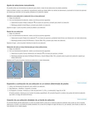 Volver al principio 
Ajuste de selecciones manualmente 
Es posible utilizar las herramientas de selección para añadir o restar de las selecciones de píxeles existentes. 
Antes de añadir o restar a una selección manualmente, puede que desee definir los valores de desvanecer y suavizado en la barra de opciones 
de manera que coincidan con los ajustes utilizados en la selección original. 
Volver al principio 
Volver al principio 
Adición a una selección o selección de un área adicional 
1. Haga una selección. 
2. Con una herramienta de selección, realice una de las acciones siguientes: 
Seleccione la opción Añadir a selección en la barra de opciones y arrastre para añadir a la selección. 
Mantenga pulsada la tecla Mayús y arrastre para añadir a la selección. 
Aparece el signo + junto al puntero cuando se añade a una selección. 
Restar de una selección 
1. Haga una selección. 
2. Con una herramienta de selección, realice una de las acciones siguientes: 
Seleccione la opción Restar de la selección en la barra de opciones y arrástrela hasta formar una intersección con otras selecciones. 
Mantenga pulsada la tecla Alt (Windows) u Opción (Mac OS) y arrastre para restar otra selección. 
Aparece el signo - junto al puntero mientras se resta de una selección. 
Selección de solo un área intersecada por otras selecciones 
1. Haga una selección. 
2. Con una herramienta de selección, realice una de las acciones siguientes: 
Seleccione la opción Formar intersección con selección en la barra de opciones y arrastre. 
Mantenga pulsadas las teclas Alt+Mayús (Windows) u Opción+Mayús (Mac OS) y arrastre sobre la parte de la selección original que 
desea seleccionar. 
Aparece una "x" junto al puntero mientras se selecciona un área intersecada. 
Selecciones intersecadas 
Expansión o contracción de una selección en un número determinado de píxeles 
1. Utilice una herramienta de selección para realizar una selección. 
2. Elija Selección > Modificar > Expandir o Contraer. 
3. En Expandir o Contraer, introduzca un valor de píxel entre 1 y 100 y, a continuación, haga clic en OK. 
El borde aumenta o disminuye en el número de píxeles especificado. (El comando Expandir no afecta a las partes del borde de selección 
que están a lo largo del borde del lienzo). 
Creación de una selección alrededor de un borde de selección 
El comando Borde permite seleccionar un ancho de píxeles dentro y fuera de un borde de selección existente. Esto puede ser útil si necesita 
seleccionar un borde o una banda de píxeles alrededor de un área de la imagen en lugar del área en si, por ejemplo, para limpiar un efecto de 
halo alrededor de un objeto pegado. 
 