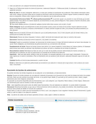 1. Cree una selección con cualquier herramienta de selección. 
2. Haga clic en Perfeccionar borde en la barra de opciones o seleccione Selección > Perfeccionar borde. A continuación, configure las 
siguientes opciones: 
Modo de vista En el menú emergente, seleccione un modo para cambiar la visualización de la selección. Para obtener información sobre 
cada modo, coloque el puntero hasta que se muestre la información sobre las herramientas. Mostrar original muestra la selección original 
para la comparación. Mostrar radio muestra el borde de la selección que se está perfeccionando. 
Herramientas Perfeccionar Radio y Borrar perfeccionamientos Le permiten ajustar con precisión la zona del borde que se está 
perfeccionando. Para alternar de manera rápida de una herramienta a la otra, presione Mayús+E. Para cambiar el tamaño del pincel, pulse 
las teclas de los paréntesis. 
Volver al principio 
Para añadir detalles precisos a la selección aplique el pincel sobre áreas suaves como el pelo o la piel. 
Radio inteligente Ajusta automáticamente el radio de los bordes suaves y duros en el área de los bordes. Anule la selección de esta 
opción, si el borde se suaviza o endurece uniformemente o si desea controlar el ajuste de radio y los pinceles de perfeccionamiento con 
más precisión. 
Radio Determina el tamaño del borde de la selección que se está perfeccionando. Use un radio pequeño para los bordes nítidos y otro 
grande para los bordes más suaves. 
Redondeado Reduce las áreas irregulares (“colinas y valles”) del borde de la selección para crear un contorno más suave. 
Desvanecer Desenfoca la transición entre la selección y los píxeles circundantes. 
Contraste Cuando se aumenta el contraste, las transiciones de bordes suaves a lo largo del borde de selección se hacen más abruptas. La 
opción Radio inteligente y las herramientas de perfeccionamiento son normalmente más eficaces. 
Desplazamiento de borde Mueve los bordes suaves hacia dentro con valores negativos o hacia afuera con valores positivos. Al desplazar 
estos bordes hacia dentro se eliminan más fácilmente los colores de fondo no deseados de los bordes de selección. 
Descontaminar colores Reemplaza los halos de color por el color de los píxeles cercanos seleccionados de manera completa. La 
intensidad de la sustitución de color es proporcional a la suavidad de los bordes de la selección. 
Importante: dado que esta opción cambia el color de los píxeles, es necesario aplicarla en una nueva capa o documento. Conserve la 
capa original por si vuelve a necesitarla. (Para ver fácilmente cómo se cambia el color del píxel, seleccione Descubrir capa en el modo de 
vista). 
Cantidad Modifica el nivel de descontaminación y cambio de halo. 
Enviar a Determina si la selección perfeccionada se convierte en una selección o máscara de la capa actual, o bien produce una nueva 
capa o documento. 
Suavizado de bordes de selecciones 
Es posible redondear los bordes irregulares de una selección con el redondeado y el desvanecimiento. 
Suavizar Suaviza los bordes dentados de una selección mediante el suavizado de la transición de color entre los píxeles del borde y los píxeles 
del fondo. Dado que solo cambian los píxeles del borde, no se pierde ningún detalle. El suavizado es útil cuando se cortan, copian y pegan 
selecciones para crear imágenes compuestas. 
El suavizado se encuentra disponible para las herramientas Lazo, Lazo poligonal, Lazo magnético, Marco elíptico y Varita mágica. (Seleccione 
una herramienta para que se visualice su barra de opciones). 
Nota: debe especificar esta opción antes de utilizar estas herramientas. Una vez realizada una selección, no puede añadir el suavizado. 
Desvanecer Desenfoca los bordes ya que crea un límite de transición entre la selección y los píxeles circundantes. Este desenfoque puede 
provocar cierta pérdida de detalle en el borde de la selección. 
Puede definir un valor de calado para las herramientas de marco: Lazo, Lazo poligonal o Lazo magnético mientras utiliza la herramienta o puede 
añadir un valor de calado a una selección existente. 
Nota: los efectos de calado solo se hacen aparentes al mover, cortar, copiar o rellenar la selección. 
Adobe recomienda ¿Tiene un tutorial que desee compartir? 
Tutorial de vídeo: Flexible 
feathering (Calado flexible) 
video2brain - Tim Grey 
Para obtener mejores resultados, cale las 
máscaras en lugar de las selecciones. 
 