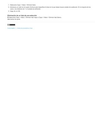 1. Seleccione Capa > Halos > Eliminar halos. 
2. Introduzca un valor en el cuadro Anchura para especificar el área en la que desea buscar píxeles de sustitución. En la mayoría de los 
casos, una distancia de 1 ó 2 píxeles es suficiente. 
3. Haga clic en OK. 
Eliminación de un halo de una selección 
Seleccione Capa > Halos > Eliminar halo negro o Capa > Halos > Eliminar halo blanco. 
Más temas de ayuda 
Avisos legales | Política de privacidad en línea 
 