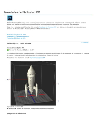 Novedades de Photoshop CC 
Adobe® Photoshop® CC incluye varias funciones y mejoras nuevas que enriquecen la experiencia de edición digital de imágenes. Continúe 
leyendo para obtener una introducción rápida a las nuevas funciones y los vínculos a los recursos que ofrecen más información. 
Nota: si va a actualizar desde Photoshop CS5, consulte Novedades de Photoshop CS6 para obtener una descripción general de las nuevas 
funciones de Photoshop CS6 y Photoshop 13.1 para Adobe Creative Cloud. 
Ir al principio 
Photoshop CC | Enero de 2014 
Photoshop CC | Septiembre de 2013 
Photoshop CC | Junio de 2013 
Photoshop CC | Enero de 2014 
Impresión de objetos 3D 
Novedad de Photoshop CC | Enero de 2014 
En Photoshop podrá imprimir todos los modelos 3D compatibles sin necesidad de preocuparse por las limitaciones de su impresora 3D. A la hora 
de imprimir, Photoshop convierte automáticamente los modelos 3D en modelos sin errores. 
Para obtener más información, consulte Impresión de objetos 3D. 
Impresión de un modelo 3D 
A. Modelo 3D B. Bandeja de impresión C. Superposición de volumen de impresora 
Perspectiva de deformación 
 