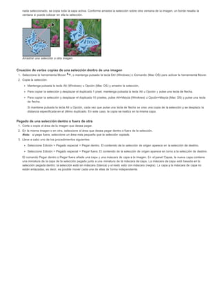 nada seleccionado, se copia toda la capa activa. Conforme arrastra la selección sobre otra ventana de la imagen, un borde resalta la 
ventana si puede colocar en ella la selección. 
Arrastrar una selección a otra imagen 
Creación de varias copias de una selección dentro de una imagen 
1. Seleccione la herramienta Mover , o mantenga pulsada la tecla Ctrl (Windows) o Comando (Mac OS) para activar la herramienta Mover. 
2. Copie la selección: 
Mantenga pulsada la tecla Alt (Windows) u Opción (Mac OS) y arrastre la selección. 
Para copiar la selección y desplazar el duplicado 1 píxel, mantenga pulsada la tecla Alt u Opción y pulse una tecla de flecha. 
Para copiar la selección y desplazar el duplicado 10 píxeles, pulse Alt+Mayús (Windows) u Opción+Mayús (Mac OS) y pulse una tecla 
de flecha. 
Si mantiene pulsada la tecla Alt u Opción, cada vez que pulse una tecla de flecha se crea una copia de la selección y se desplaza la 
distancia especificada en el último duplicado. En este caso, la copia se realiza en la misma capa. 
Pegado de una selección dentro o fuera de otra 
1. Corte o copie el área de la imagen que desea pegar. 
2. En la misma imagen o en otra, seleccione el área que desea pegar dentro o fuera de la selección. 
Nota: si pega fuera, seleccione un área más pequeña que la selección copiada. 
3. Lleve a cabo uno de los procedimientos siguientes: 
Seleccione Edición > Pegado especial > Pegar dentro. El contenido de la selección de origen aparece en la selección de destino. 
Seleccione Edición > Pegado especial > Pegar fuera. El contenido de la selección de origen aparece en torno a la selección de destino. 
El comando Pegar dentro o Pegar fuera añade una capa y una máscara de capa a la imagen. En el panel Capas, la nueva capa contiene 
una miniatura de la capa de la selección pegada junto a una miniatura de la máscara de capa. La máscara de capa está basada en la 
selección pegada dentro: la selección está sin máscara (blanca) y el resto está con máscara (negra). La capa y la máscara de capa no 
están enlazadas, es decir, es posible mover cada una de ellas de forma independiente. 
 