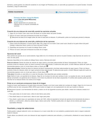 Asimismo, puede guardar una selección existente en una imagen de Photoshop como un canal alfa que aparecerá en el panel Canales. Consulte 
Guardado y carga de selecciones. 
Adobe recomienda ¿Tiene un tutorial que desee compartir? 
Volver al principio 
Extracto del libro: Using the Masks 
panel (Uso del panel Máscaras) 
Conrad Chavez 
Ajustar rápidamente con precisión las 
máscaras con un conjunto consolidado de 
opciones. 
Creación de una máscara de canal alfa usando las opciones actuales 
1. Haga clic en el botón Crear canal nuevo situado en la parte inferior del panel Canales. 
2. Pinte en el nuevo canal para enmascarar las áreas de la imagen. 
Seleccione las áreas de la imagen antes de crear el canal para la máscara. A continuación, pinte en el canal para precisar la máscara. 
Creación de una máscara de canal alfa y definición de las opciones 
1. Pulse la tecla Alt (Windows) o la tecla Opción (Mac OS) y haga clic en el botón Crear canal nuevo situado en la parte inferior del panel 
Canales o seleccione Nuevo canal en el menú del panel Canales. 
2. Especifique las opciones en el cuadro de diálogo Nuevo canal. 
3. Pinte en el nuevo canal para enmascarar las áreas de la imagen. 
Opciones del canal 
Para cambiar las opciones de un canal existente, haga doble clic en la miniatura del canal en el panel Canales o elija Opciones de canal en el 
menú de este panel. 
Opciones disponibles en los cuadros de diálogo Nuevo canal y Opciones del canal: 
Áreas de máscara Colorea las áreas de máscara de negro (opaco) y las áreas seleccionadas de blanco (transparente). Pintar con negro 
aumenta el área de máscara; pintar con blanco aumenta el área seleccionada. Si selecciona esta opción, el botón Máscara rápida del cuadro de 
herramientas aparece como un círculo blanco sobre un fondo gris . 
Áreas seleccionadas Colorea las áreas de máscara de blanco (transparente) y las áreas seleccionadas de negro (opaco). Pintar con blanco 
aumenta el área de máscara; pintar con negro aumenta el área seleccionada. Si selecciona esta opción, el botón Máscara rápida del cuadro de 
herramientas aparece como un círculo gris sobre un fondo blanco . 
Tinta plana Convierte un canal alfa en un canal de tinta plana. Solo disponible para canales existentes. 
Color Define el color y la opacidad de la máscara. Haga clic en el campo de color para cambiar el color. Los ajustes de color y los de opacidad 
afectan únicamente a la apariencia de la máscara y no al modo de protección de las áreas subyacentes. Si cambia estos ajustes puede que sea 
más fácil ver la máscara frente a los colores de la imagen. 
Pintar en un canal para enmascarar áreas de la imagen 
Cuando el nuevo canal aparece en la parte inferior del panel Canales, es el único canal visible de la ventana de imagen. Haga clic en el icono de 
ojo del canal de color compuesto (RGB, CMYK) para mostrar la imagen con una superposición de color que muestre la máscara. 
Seleccione el pincel o una herramienta de edición y realice una de las siguientes acciones para añadir o restar de la máscara creada en el 
canal alfa: 
Para quitar áreas en el canal nuevo, utilice el color blanco para pintar. 
Para añadir áreas en el canal nuevo, utilice el color negro para pintar. 
Para añadir o quitar áreas con opacidades de menos del 100%, defina la opacidad en la barra de opciones de la herramienta de pintura o 
edición y, a continuación, utilice los colores negro o blanco para pintar. También puede pintar con alguno de los colores para lograr 
opacidades inferiores. 
Guardado y carga de selecciones 
Puede guardar cualquier selección como una máscara en un nuevo canal alfa o en uno existente y posteriormente volver a cargar la selección 
desde la máscara. 
Puede utilizar una selección como una máscara de capa cargando la selección para activarla y, a continuación, añadiendo la nueva máscara de 
capa. 
 