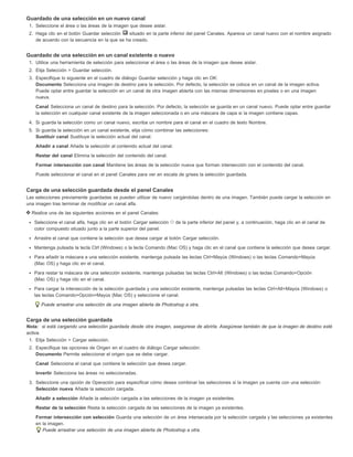 Guardado de una selección en un nuevo canal 
1. Seleccione el área o las áreas de la imagen que desee aislar. 
2. Haga clic en el botón Guardar selección situado en la parte inferior del panel Canales. Aparece un canal nuevo con el nombre asignado 
de acuerdo con la secuencia en la que se ha creado. 
Guardado de una selección en un canal existente o nuevo 
1. Utilice una herramienta de selección para seleccionar el área o las áreas de la imagen que desee aislar. 
2. Elija Selección > Guardar selección. 
3. Especifique lo siguiente en el cuadro de diálogo Guardar selección y haga clic en OK: 
Documento Selecciona una imagen de destino para la selección. Por defecto, la selección se coloca en un canal de la imagen activa. 
Puede optar entre guardar la selección en un canal de otra imagen abierta con las mismas dimensiones en píxeles o en una imagen 
nueva. 
Canal Selecciona un canal de destino para la selección. Por defecto, la selección se guarda en un canal nuevo. Puede optar entre guardar 
la selección en cualquier canal existente de la imagen seleccionada o en una máscara de capa si la imagen contiene capas. 
4. Si guarda la selección como un canal nuevo, escriba un nombre para el canal en el cuadro de texto Nombre. 
5. Si guarda la selección en un canal existente, elija cómo combinar las selecciones: 
Sustituir canal Sustituye la selección actual del canal. 
Añadir a canal Añade la selección al contenido actual del canal. 
Restar del canal Elimina la selección del contenido del canal. 
Formar intersección con canal Mantiene las áreas de la selección nueva que forman intersección con el contenido del canal. 
Puede seleccionar el canal en el panel Canales para ver en escala de grises la selección guardada. 
Carga de una selección guardada desde el panel Canales 
Las selecciones previamente guardadas se pueden utilizar de nuevo cargándolas dentro de una imagen. También puede cargar la selección en 
una imagen tras terminar de modificar un canal alfa. 
Realice una de las siguientes acciones en el panel Canales: 
Seleccione el canal alfa, haga clic en el botón Cargar selección de la parte inferior del panel y, a continuación, haga clic en el canal de 
color compuesto situado junto a la parte superior del panel. 
Arrastre el canal que contiene la selección que desea cargar al botón Cargar selección. 
Mantenga pulsada la tecla Ctrl (Windows) o la tecla Comando (Mac OS) y haga clic en el canal que contiene la selección que desea cargar. 
Para añadir la máscara a una selección existente, mantenga pulsada las teclas Ctrl+Mayús (Windows) o las teclas Comando+Mayús 
(Mac OS) y haga clic en el canal. 
Para restar la máscara de una selección existente, mantenga pulsadas las teclas Ctrl+Alt (Windows) o las teclas Comando+Opción 
(Mac OS) y haga clic en el canal. 
Para cargar la intersección de la selección guardada y una selección existente, mantenga pulsadas las teclas Ctrl+Alt+Mayús (Windows) o 
las teclas Comando+Opción+Mayús (Mac OS) y seleccione el canal. 
Puede arrastrar una selección de una imagen abierta de Photoshop a otra. 
Carga de una selección guardada 
Nota: si está cargando una selección guardada desde otra imagen, asegúrese de abrirla. Asegúrese también de que la imagen de destino esté 
activa. 
1. Elija Selección > Cargar selección. 
2. Especifique las opciones de Origen en el cuadro de diálogo Cargar selección: 
Documento Permite seleccionar el origen que se debe cargar. 
Canal Selecciona el canal que contiene la selección que desea cargar. 
Invertir Selecciona las áreas no seleccionadas. 
3. Seleccione una opción de Operación para especificar cómo desea combinar las selecciones si la imagen ya cuenta con una selección: 
Selección nueva Añade la selección cargada. 
Añadir a selección Añade la selección cargada a las selecciones de la imagen ya existentes. 
Restar de la selección Resta la selección cargada de las selecciones de la imagen ya existentes. 
Formar intersección con selección Guarda una selección de un área intersecada por la selección cargada y las selecciones ya existentes 
en la imagen. 
Puede arrastrar una selección de una imagen abierta de Photoshop a otra. 
 
