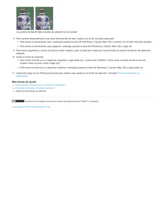 Los puntos de fijación fijan el borde de selección en los bordes 
8. Para cambiar temporalmente a las otras herramientas de lazo, realice una de las acciones siguientes: 
Para activar la herramienta Lazo, mantenga pulsada la tecla Alt (Windows) u Opción (Mac OS) y arrastre con el botón del ratón pulsado. 
Para activar la herramienta Lazo poligonal, mantenga pulsada la tecla Alt (Windows) u Opción (Mac OS) y haga clic. 
9. Para borrar segmentos y puntos de fijación recién creados, pulse la tecla Supr hasta que haya borrado los puntos de fijación del segmento 
deseado. 
10. Cierre el borde de selección: 
Para cerrar el borde con un segmento magnético, haga doble clic, o pulse Intro o Retorno. (Para cerrar el borde de forma manual, 
arrastre hasta el punto inicial y haga clic). 
Para cerrar el borde con un segmento rectilíneo, mantenga pulsada la tecla Alt (Windows) u Opción (Mac OS) y haga doble clic. 
11. (Opcional) Haga clic en Perfeccionar borde para realizar más ajustes en el límite de selección. Consulte Precisión de bordes de 
selecciones. 
Más temas de ayuda 
Almacenamiento de selecciones y máscaras de canales alfa 
Conversión de trazados en bordes de selección 
Galería de herramientas de selección 
Los términos de Creative Commons no cubren las publicaciones en Twitter™ y Facebook. 
Avisos legales | Política de privacidad en línea 
 