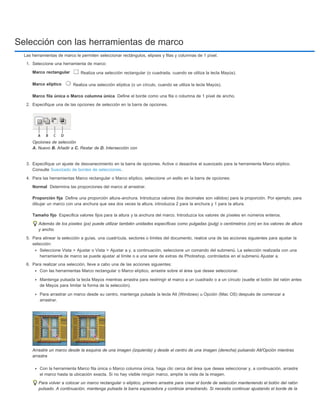 Selección con las herramientas de marco 
Las herramientas de marco le permiten seleccionar rectángulos, elipses y filas y columnas de 1 píxel. 
1. Seleccione una herramienta de marco: 
Marco rectangular 
Marco elíptico 
Marco fila única o Marco columna única 
Normal 
Proporción fija 
Tamaño fijo 
Realiza una selección rectangular (o cuadrada, cuando se utiliza la tecla Mayús). 
Realiza una selección elíptica (o un círculo, cuando se utiliza la tecla Mayús). 
Define el borde como una fila o columna de 1 píxel de ancho. 
2. Especifique una de las opciones de selección en la barra de opciones. 
Opciones de selección 
A. Nuevo B. Añadir a C. Restar de D. Intersección con 
3. Especifique un ajuste de desvanecimiento en la barra de opciones. Active o desactive el suavizado para la herramienta Marco elíptico. 
Consulte Suavizado de bordes de selecciones. 
4. Para las herramientas Marco rectangular o Marco elíptico, seleccione un estilo en la barra de opciones: 
Determina las proporciones del marco al arrastrar. 
Define una proporción altura-anchura. Introduzca valores (los decimales son válidos) para la proporción. Por ejemplo, para 
dibujar un marco con una anchura que sea dos veces la altura, introduzca 2 para la anchura y 1 para la altura. 
Especifica valores fijos para la altura y la anchura del marco. Introduzca los valores de píxeles en números enteros. 
Además de los píxeles (px) puede utilizar también unidades específicas como pulgadas (pulg) o centímetros (cm) en los valores de altura 
y ancho. 
5. Para alinear la selección a guías, una cuadrícula, sectores o límites del documento, realice una de las acciones siguientes para ajustar la 
selección: 
Seleccione Vista > Ajustar o Vista > Ajustar a y, a continuación, seleccione un comando del submenú. La selección realizada con una 
herramienta de marco se puede ajustar al límite o a una serie de extras de Photoshop, controlados en el submenú Ajustar a. 
6. Para realizar una selección, lleve a cabo una de las acciones siguientes: 
Con las herramientas Marco rectangular o Marco elíptico, arrastre sobre el área que desee seleccionar. 
Mantenga pulsada la tecla Mayús mientras arrastra para restringir el marco a un cuadrado o a un círculo (suelte el botón del ratón antes 
de Mayús para limitar la forma de la selección). 
Para arrastrar un marco desde su centro, mantenga pulsada la tecla Alt (Windows) u Opción (Mac OS) después de comenzar a 
arrastrar. 
Arrastre un marco desde la esquina de una imagen (izquierda) y desde el centro de una imagen (derecha) pulsando Alt/Opción mientras 
arrastra 
Con la herramienta Marco fila única o Marco columna única, haga clic cerca del área que desea seleccionar y, a continuación, arrastre 
el marco hasta la ubicación exacta. Si no hay visible ningún marco, amplíe la vista de la imagen. 
Para volver a colocar un marco rectangular o elíptico, primero arrastre para crear el borde de selección manteniendo el botón del ratón 
pulsado. A continuación, mantenga pulsada la barra espaciadora y continúe arrastrando. Si necesita continuar ajustando el borde de la 
 