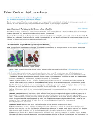 Extracción de un objeto de su fondo 
Uso del comando Perfeccionar borde más eficaz y flexible 
Uso del anterior plugin Extraer opcional (solo Windows) 
Cuando extrae un objeto, Photoshop borra su fondo y lo hace transparente. Los píxeles del borde del objeto pierden los componentes de color 
derivados del fondo, de manera que pueden fusionarse con un nuevo fondo sin producir ningún halo de color. 
Volver al principio 
Uso del comando Perfeccionar borde más eficaz y flexible 
Para obtener resultados excelentes y un procesamiento no destructivo, use el comando Selección > Perfeccionar borde. Consulte Precisión de 
bordes de selecciones para obtener instrucciones y vínculos a varios tutoriales útiles. 
El comando Perfeccionar borde resulta impresionante con contenido de bordes de alta complejidad, como sucede con el cabello despeinado. A 
diferencia de lo que sucede con el plugin Extraer anterior, que borra los datos de píxel de forma permanente, el comando Perfeccionar borde crea 
máscaras de selección que posteriormente puede reajustar y optimizar. 
Volver al principio 
Uso del anterior plugin Extraer opcional (solo Windows) 
Nota: el plugin Extraer no está disponible para Mac OS porque es incompatible con las versiones recientes de dicho sistema operativo y el 
comando Perfeccionar borde produce mejores extracciones. 
Área seleccionada resaltada y rellenada, y objeto extraído 
1. Debido a que el comando Perfeccionar borde es superior, el plugin Extraer no se instala con Photoshop. Descargue aquí el plugin de 
Windows opcional. 
2. En la paleta Capas, seleccione la capa que contiene el objeto que desea extraer. Si selecciona una capa de fondo, después de la 
extracción se convierte en una capa normal. Si la capa contiene una selección, la extracción borra el fondo solo en el área seleccionada. 
Para evitar la pérdida de información de la imagen original, duplique la capa o realice una instantánea del estado de la imagen original. 
3. Seleccione Filtro > Extraer y, a continuación, especifique las opciones de la herramienta: 
Tamaño de pincel Introduzca un valor o arrastre el regulador para especificar la anchura de la herramienta Resaltador de bordes . 
También puede utilizar la opción Tamaño de pincel para especificar la anchura de las herramientas Borrador, Limpiar y Retocar bordes. 
Resaltar Seleccione una opción de color preestablecida para el resaltado que aparece alrededor de los objetos al utilizar la herramienta 
Resaltador de bordes, o al seleccionar Otro para seleccionar un color personalizado para el resaltado. 
Rellenar Seleccione una opción de color preestablecida u Otro para elegir un color personalizado para el área cubierta por la herramienta 
Relleno. 
Resaltado suavizado Seleccione esta opción si desea resaltar un borde bien definido. La opción le ayuda a mantener el resaltado en el 
borde y aplica un resaltado lo suficientemente ancho como para cubrir el borde, independientemente del tamaño de pincel actual. 
Nota: si utiliza Resaltado suavizado para marcar el borde de un objeto que está cerca de otro borde, disminuya el tamaño de pincel si los 
bordes en conflicto separan el resaltado del borde del objeto. Si el borde del objeto tiene un color uniforme en un lado y bordes de gran 
contraste en el otro, mantenga el borde del objeto dentro del área del pincel pero centre el pincel en el color uniforme. 
Especifique las opciones de extracción: 
Imagen con textura Seleccione esta opción si el área frontal o el fondo de la imagen contienen mucha textura. 
Redondeado Introduzca un valor o arrastre el regulador para aumentar o disminuir el suavizado del contorno. Normalmente es mejor 
empezar con un valor cero o un valor bajo para evitar el desenfoque no deseado de los detalles. Si hay defectos marcados en el resultado 
de la extracción, puede aumentar el valor de Redondear para facilitar la eliminación de los mismos en la próxima extracción. 
Canal Seleccione el canal alfa en el menú Canal para basar el resaltado en una selección guardada en un canal alfa. El canal alfa debe 
basarse en una selección del límite de los bordes. Si modifica un resaltado basado en un canal, el nombre del canal en el menú cambia a A 
 