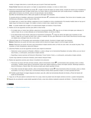 medida. La imagen debe tener un canal alfa para que la opción Canal esté disponible. 
Forzar frontal Seleccione esta opción si el objeto es especialmente complejo o no tiene un interior claro. 
4. Seleccione la herramienta Resaltador de bordes y resalte el borde del objeto que desea extraer. Arrastre de manera que el resaltado se 
superponga ligeramente tanto al objeto frontal como a su fondo. Utilice un pincel grande para cubrir bordes tenues o complejos donde el 
primer plano se fusiona con el fondo, como en el caso del pelo o de los árboles. 
Utilice las herramientas Zoom o Mano para ajustar la vista según sea necesario. 
Si necesita eliminar el resaltado, seleccione la herramienta Borrador y arrástrela sobre el resaltado. Para borrar todo el resaltado, pulse 
Alt+Retroceso (Windows) u Opción+Suprimir (Mac OS). 
Si el objeto tiene un interior bien definido, asegúrese de que el resaltado se cierra completamente. No necesita resaltar áreas en las que el 
objeto toque los límites de la imagen. Si el objeto no tiene un interior claro, resalte todo el objeto. 
Nota: no puede resaltar todo el objeto si ha seleccionado Imagen con textura o Forzar frontal. 
5. Realice una de las siguientes acciones para definir el área frontal: 
Si el objeto tiene un interior bien definido, seleccione la herramienta Relleno . Haga clic en el interior del objeto para rellenarlo. Si 
vuelve a hacer clic en un área rellenada con la herramienta Relleno, se elimina el relleno. 
Si ha seleccionado Forzar frontal, seleccione la herramienta Cuentagotas y haga clic dentro del objeto para muestrear el color 
frontal, o haga clic en el cuadro de texto Color y utilice un selector de color para seleccionar el color frontal. Esta técnica funciona mejor 
con objetos que contengan tonos de un único color. 
6. (Opcional) Haga clic en Previsualizar para previsualizar el objeto extraído. Aumente la imagen según sea necesario. 
Mostrar Seleccione una opción del menú para cambiar entre la vista de la imagen original y la de la imagen extraída. 
Mostrar Seleccione una opción del menú para previsualizar el objeto extraído sobre un fondo de color mate o de escala de grises. Para 
visualizar un fondo transparente, seleccione Ninguno. 
7. (Opcional) Realice una de las siguientes acciones para mejorar la extracción: 
Seleccione nuevas opciones de Resaltar y Rellenar y vuelva a dibujar con la herramienta Resaltador de bordes. Defina una vez más el 
área frontal y, a continuación, previsualice el objeto extraído. 
Especifique nuevas opciones de Extracción (Redondear, Forzar frontal o Color) y, a continuación, previsualice el objeto extraído. 
Cuando haya obtenido la extracción deseada, podrá realizar retoques finales. 
8. Realice las siguientes acciones para retocar el resultado de la extracción: 
Para borrar los trazos del fondo del área extraída, utilice la herramienta Limpiar . La herramienta resta opacidad y tiene un efecto 
acumulativo. También puede utilizar la herramienta Limpiar para rellenar espacios en blanco del objeto extraído. Mantenga pulsada la 
tecla Alt (Windows) u Opción (Mac OS) mientras arrastra para añadir opacidad al fondo. 
Para editar el borde del objeto extraído, utilice la herramienta Retocar bordes . Esta herramienta enfoca los bordes y tiene un efecto 
acumulativo. Si no hay un borde claro, la herramienta Retocar bordes añade opacidad al objeto o le resta opacidad del fondo. 
También puede limpiar la imagen después de extraer; para ello, utilice las herramientas Borrador de fondos y Pincel de historia del 
cuadro de herramientas. 
9. Haga clic en OK para aplicar la extracción final. En la capa, todos los píxeles fuera del objeto extraído se borran y quedan transparentes. 
Después de una extracción, puede añadir opacidad al fondo y crear otros efectos mediante la elección de Edición > Transición Extraer. 
Avisos legales | Política de privacidad en línea 
 