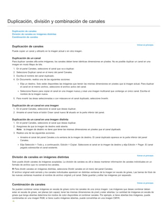 Duplicación, división y combinación de canales 
Volver al principio 
Volver al principio 
Volver al principio 
Duplicación de canales 
División de canales en imágenes distintas 
Combinación de canales 
Duplicación de canales 
Puede copiar un canal y utilizarlo en la imagen actual o en otra imagen. 
Duplicación de un canal 
Para duplicar canales alfa entre imágenes, los canales deben tener idénticas dimensiones en píxeles. No es posible duplicar un canal en una 
imagen en modo Mapa de bits. 
1. En el panel Canales, seleccione el canal que va a duplicar. 
2. Seleccione Duplicar canal en el menú del panel Canales. 
3. Escriba el nombre del canal duplicado. 
4. En Documento, realice una de las siguientes acciones: 
Elija un destino. Solo están disponibles las imágenes que tienen las mismas dimensiones en píxeles que la imagen actual. Para duplicar 
el canal en el mismo archivo, seleccione el archivo activo del canal. 
Seleccione Nuevo para copiar el canal en una imagen nueva y crear una imagen multicanal que contenga un único canal. Escriba el 
nombre de la imagen nueva. 
5. Para invertir las áreas seleccionadas o con máscara en el canal duplicado, seleccione Invertir. 
Duplicación de un canal en una imagen 
1. En el panel Canales, seleccione el canal que desea duplicar. 
2. Arrastre el canal hacia el botón Crear canal nuevo situado en la parte inferior del panel. 
Duplicación de un canal en una imagen distinta 
1. En el panel Canales, seleccione el canal que desea duplicar. 
2. Asegúrese de que la imagen de destino está abierta. 
Nota: la imagen de destino no tiene que tener las mismas dimensiones en píxeles que el canal duplicado. 
3. Realice una de las siguientes acciones: 
Arrastre el canal del panel Canales a la ventana de la imagen de destino. El canal duplicado aparece en la parte inferior del panel 
Canales. 
Elija Selección > Todo y, a continuación, Edición > Copiar. Seleccione el canal en la imagen de destino y elija Edición > Pegar. El canal 
pegado sobrescribe el canal existente. 
División de canales en imágenes distintas 
Solo puede dividir canales de imágenes acopladas. La división de canales es útil si desea mantener información de canales individuales en un 
formato de archivo que no conserva los canales. 
Para dividir canales en imágenes distintas, seleccione Dividir canales en el menú del panel Canales. 
El archivo original está cerrado y los canales individuales aparecen en distintas ventanas de la imagen en escala de grises. Las barras de título de 
las nuevas ventanas muestran el nombre de archivo original y el canal. Debe guardar y editar las imágenes por separado. 
Combinación de canales 
Se pueden combinar varias imágenes en escala de grises como los canales de una única imagen. Las imágenes que desee combinar deben 
estar en escala de grises, ser planas (sin capas), tener las mismas dimensiones de píxel y estar abiertas. La cantidad de imágenes en escala de 
grises que tenga abiertas determina los modos de color disponibles al combinar canales. Por ejemplo, si tiene abiertas tres imágenes, puede 
combinarlas en una imagen RGB; si tiene cuatro imágenes abiertas, puede convertirlas en una imagen CMYK. 
 