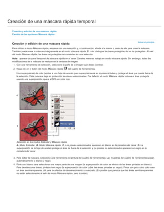 Creación de una máscara rápida temporal 
Volver al principio 
Creación y edición de una máscara rápida 
Cambio de las opciones Máscara rápida 
Creación y edición de una máscara rápida 
Para utilizar el modo Máscara rápida, empiece con una selección y, a continuación, añada a la misma o reste de ella para crear la máscara. 
También puede crear la máscara íntegramente en el modo Máscara rápida. El color distingue las áreas protegidas de las no protegidas. Al salir 
del modo Máscara rápida, las áreas no protegidas se convierten en una selección. 
Nota: aparece un canal temporal de Máscara rápida en el panel Canales mientras trabaja en modo Máscara rápida. Sin embargo, todas las 
modificaciones de la máscara se realizan en la ventana de imagen. 
1. Con una herramienta de selección, seleccione la parte de la imagen que desea cambiar. 
2. Haga clic en el botón del modo Máscara rápida del cuadro de herramientas. 
Una superposición de color (similar a una hoja de acetato para superposiciones en impresora) cubre y protege el área que queda fuera de 
la selección. Esta máscara deja sin protección las áreas seleccionadas. Por defecto, el modo Máscara rápida colorea el área protegida 
usando una superposición opaca al 50% en color rojo. 
Selección en los modos Estándar y Máscara rápida 
A. Modo Estándar B. Modo Máscara rápida C. Los píxeles seleccionados aparecen en blanco en la miniatura del canal D. La 
superposición de la hoja de acetato protege el área de fuera de la selección y los píxeles no seleccionados aparecen en negro en la 
miniatura del canal 
3. Para editar la máscara, seleccione una herramienta de pintura del cuadro de herramientas. Las muestras del cuadro de herramientas pasan 
automáticamente a blanco y negro. 
4. Pinte con blanco para seleccionar una mayor parte de una imagen (la superposición de color se elimina de las áreas pintadas en blanco). 
Para deseleccionar áreas, píntelas con negro (la superposición de color cubre las áreas pintadas en negro). Pintar con gris u otro color crea 
un área semitransparente, útil para los efectos de desvanecimiento o suavizado. (Es posible que parezca que las áreas semitransparentes 
no están seleccionadas al salir del modo Máscara rápida, pero lo están). 
 